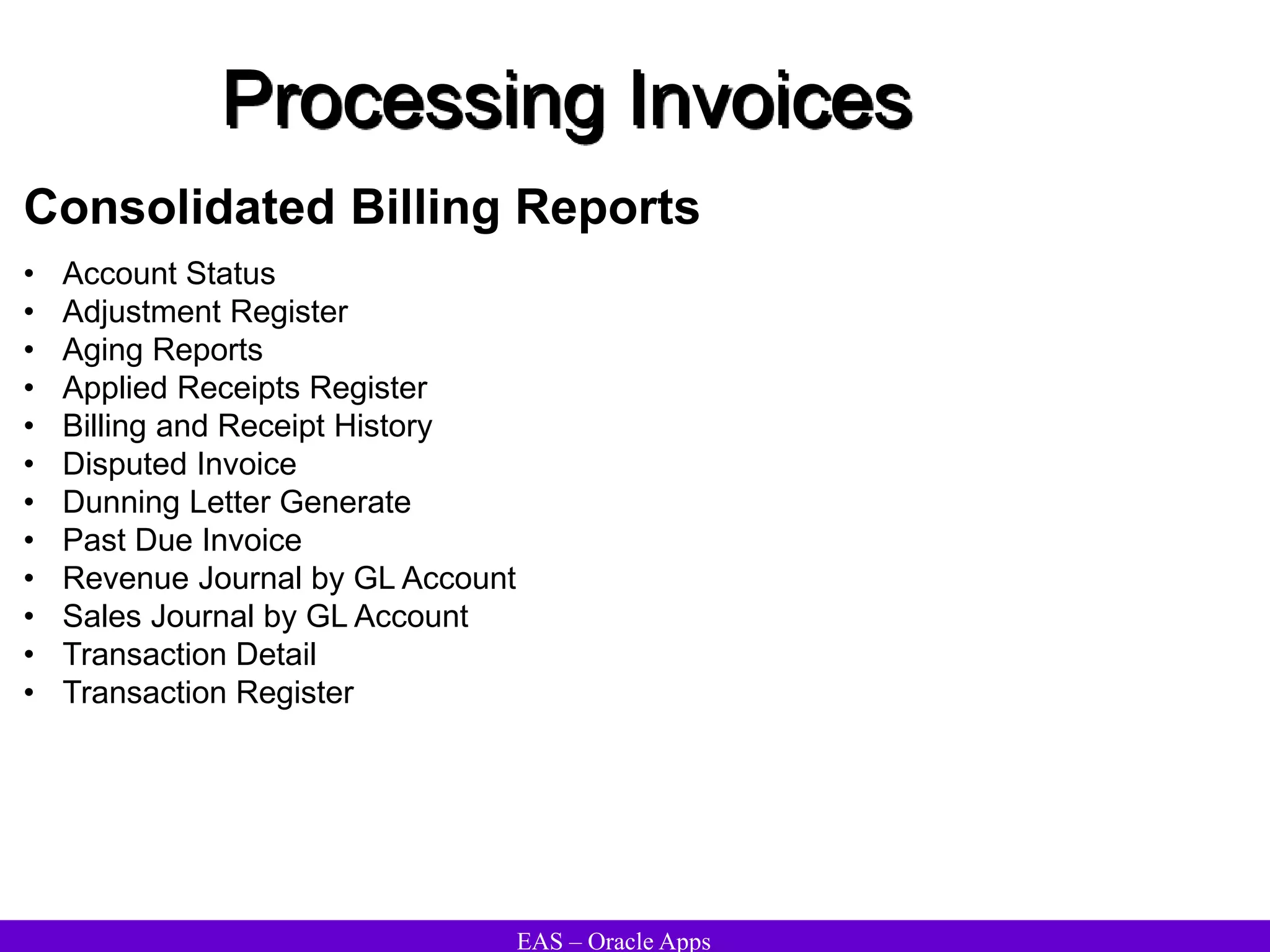 EAS – Oracle Apps
Processing Invoices
Consolidated Billing Reports
• Account Status
• Adjustment Register
• Aging Reports
• Applied Receipts Register
• Billing and Receipt History
• Disputed Invoice
• Dunning Letter Generate
• Past Due Invoice
• Revenue Journal by GL Account
• Sales Journal by GL Account
• Transaction Detail
• Transaction Register
 