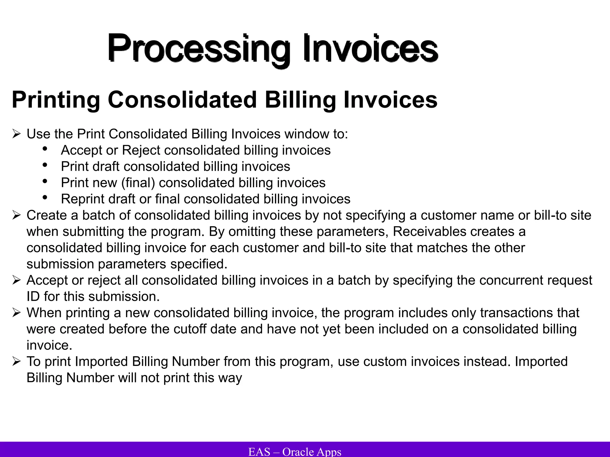 EAS – Oracle Apps
Processing Invoices
Printing Consolidated Billing Invoices
 Use the Print Consolidated Billing Invoices window to:
• Accept or Reject consolidated billing invoices
• Print draft consolidated billing invoices
• Print new (final) consolidated billing invoices
• Reprint draft or final consolidated billing invoices
 Create a batch of consolidated billing invoices by not specifying a customer name or bill-to site
when submitting the program. By omitting these parameters, Receivables creates a
consolidated billing invoice for each customer and bill-to site that matches the other
submission parameters specified.
 Accept or reject all consolidated billing invoices in a batch by specifying the concurrent request
ID for this submission.
 When printing a new consolidated billing invoice, the program includes only transactions that
were created before the cutoff date and have not yet been included on a consolidated billing
invoice.
 To print Imported Billing Number from this program, use custom invoices instead. Imported
Billing Number will not print this way
 