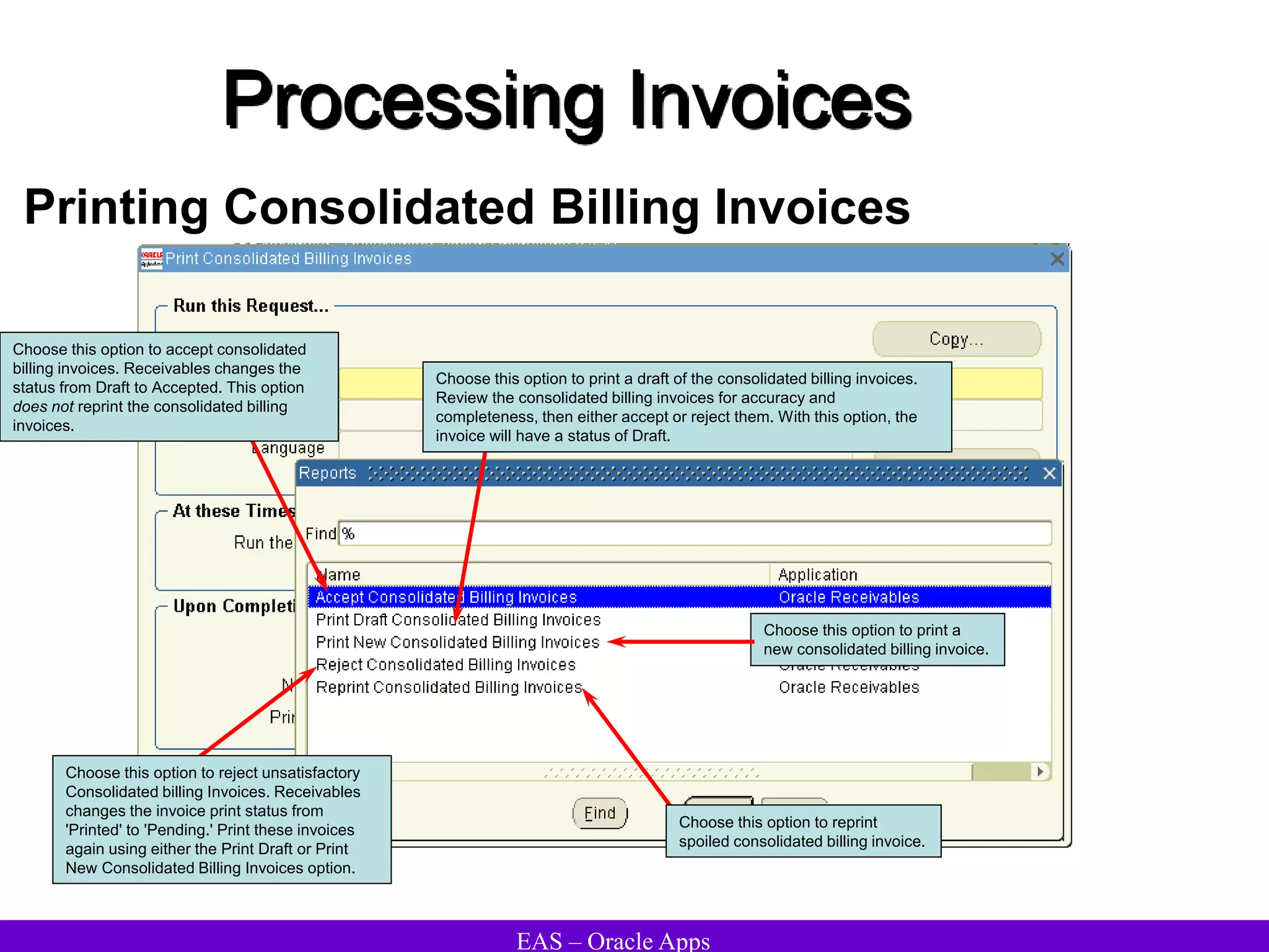EAS – Oracle Apps
Processing Invoices
Printing Consolidated Billing Invoices
Choose this option to print a draft of the consolidated billing invoices.
Review the consolidated billing invoices for accuracy and
completeness, then either accept or reject them. With this option, the
invoice will have a status of Draft.
Choose this option to print a
new consolidated billing invoice.
Choose this option to accept consolidated
billing invoices. Receivables changes the
status from Draft to Accepted. This option
does not reprint the consolidated billing
invoices.
Choose this option to reject unsatisfactory
Consolidated billing Invoices. Receivables
changes the invoice print status from
'Printed' to 'Pending.' Print these invoices
again using either the Print Draft or Print
New Consolidated Billing Invoices option.
Choose this option to reprint
spoiled consolidated billing invoice.
 