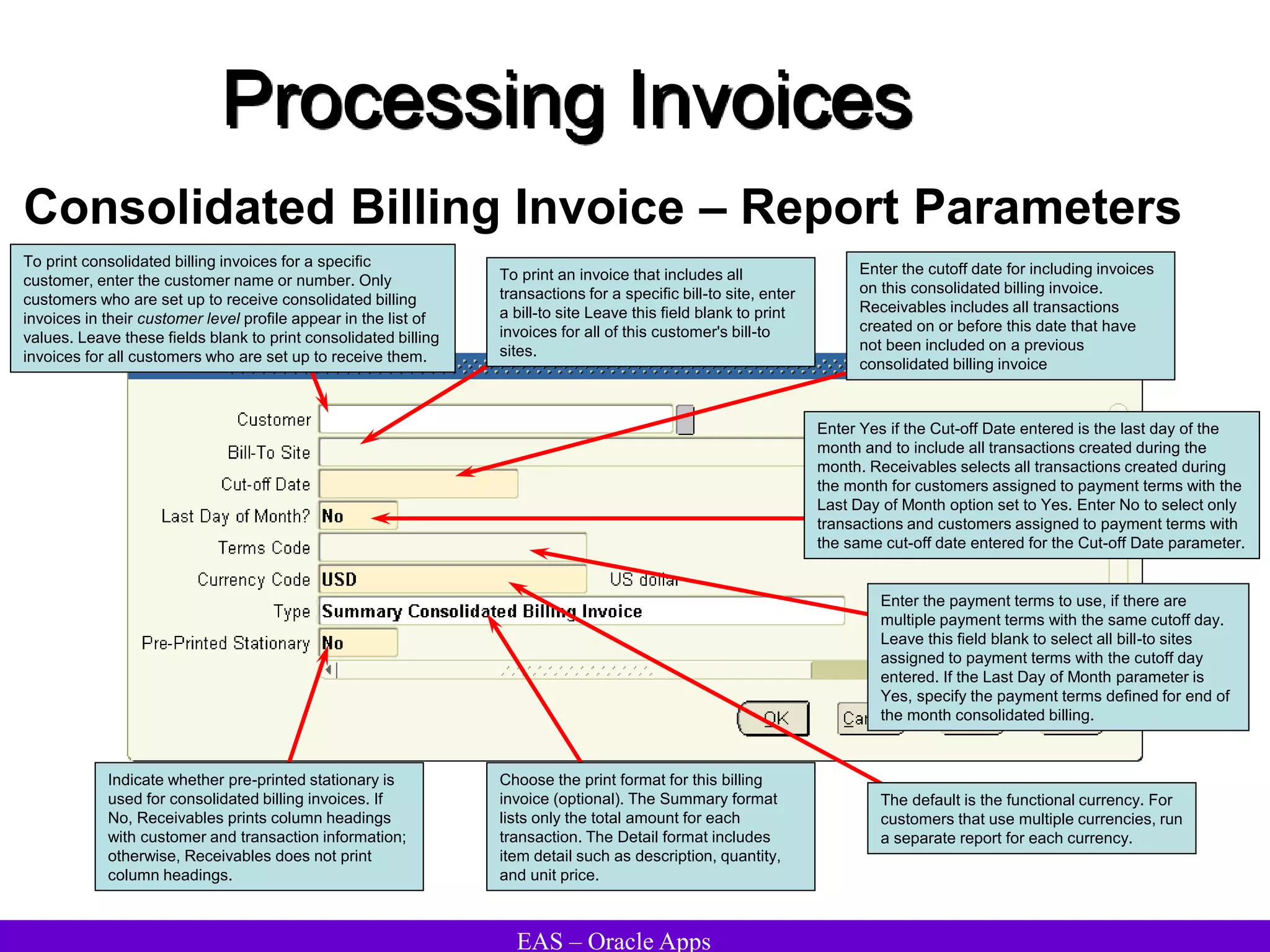 EAS – Oracle Apps
Processing Invoices
Consolidated Billing Invoice – Report Parameters
Indicate whether pre-printed stationary is
used for consolidated billing invoices. If
No, Receivables prints column headings
with customer and transaction information;
otherwise, Receivables does not print
column headings.
Choose the print format for this billing
invoice (optional). The Summary format
lists only the total amount for each
transaction. The Detail format includes
item detail such as description, quantity,
and unit price.
The default is the functional currency. For
customers that use multiple currencies, run
a separate report for each currency.
Enter the payment terms to use, if there are
multiple payment terms with the same cutoff day.
Leave this field blank to select all bill-to sites
assigned to payment terms with the cutoff day
entered. If the Last Day of Month parameter is
Yes, specify the payment terms defined for end of
the month consolidated billing.
Enter Yes if the Cut-off Date entered is the last day of the
month and to include all transactions created during the
month. Receivables selects all transactions created during
the month for customers assigned to payment terms with the
Last Day of Month option set to Yes. Enter No to select only
transactions and customers assigned to payment terms with
the same cut-off date entered for the Cut-off Date parameter.
Enter the cutoff date for including invoices
on this consolidated billing invoice.
Receivables includes all transactions
created on or before this date that have
not been included on a previous
consolidated billing invoice
To print an invoice that includes all
transactions for a specific bill-to site, enter
a bill-to site Leave this field blank to print
invoices for all of this customer's bill-to
sites.
To print consolidated billing invoices for a specific
customer, enter the customer name or number. Only
customers who are set up to receive consolidated billing
invoices in their customer level profile appear in the list of
values. Leave these fields blank to print consolidated billing
invoices for all customers who are set up to receive them.
 