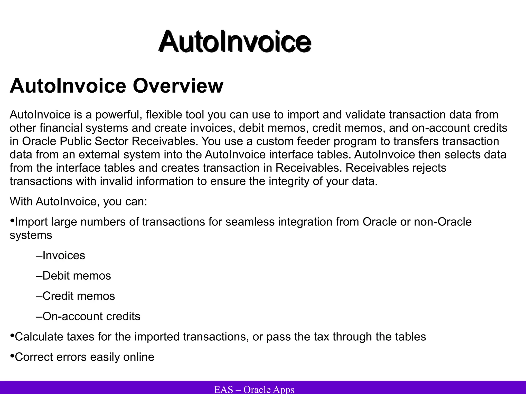 EAS – Oracle Apps
AutoInvoice
AutoInvoice Overview
AutoInvoice is a powerful, flexible tool you can use to import and validate transaction data from
other financial systems and create invoices, debit memos, credit memos, and on-account credits
in Oracle Public Sector Receivables. You use a custom feeder program to transfers transaction
data from an external system into the AutoInvoice interface tables. AutoInvoice then selects data
from the interface tables and creates transaction in Receivables. Receivables rejects
transactions with invalid information to ensure the integrity of your data.
With AutoInvoice, you can:
•Import large numbers of transactions for seamless integration from Oracle or non-Oracle
systems
–Invoices
–Debit memos
–Credit memos
–On-account credits
•Calculate taxes for the imported transactions, or pass the tax through the tables
•Correct errors easily online
 