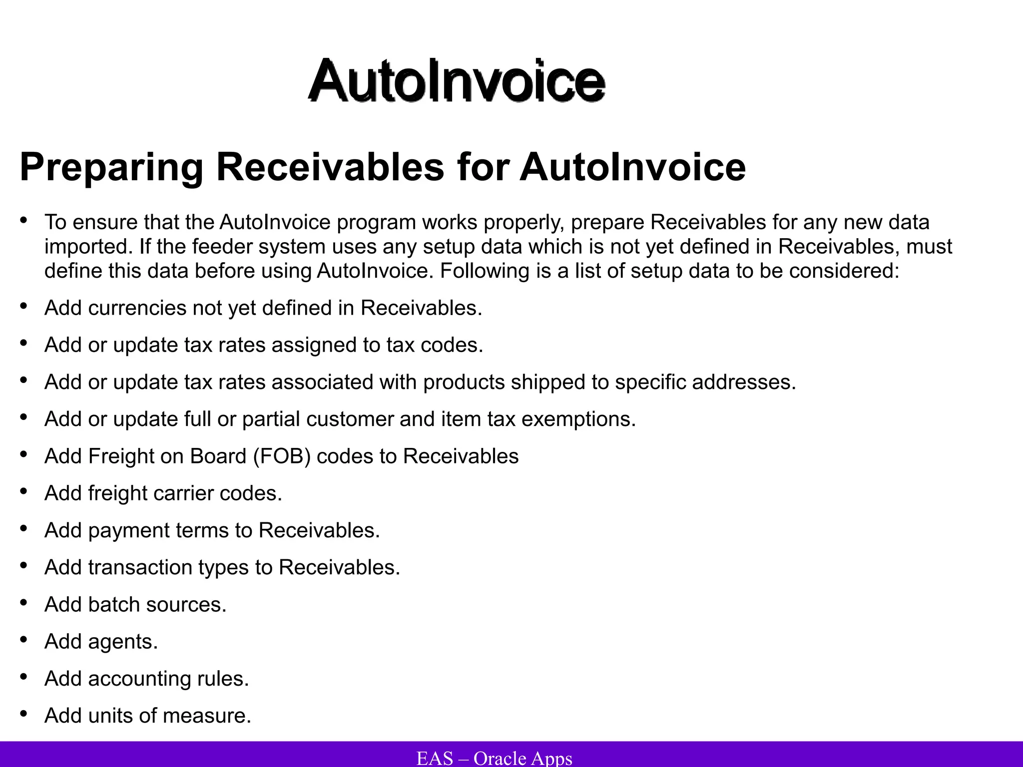 EAS – Oracle Apps
AutoInvoice
Preparing Receivables for AutoInvoice
• To ensure that the AutoInvoice program works properly, prepare Receivables for any new data
imported. If the feeder system uses any setup data which is not yet defined in Receivables, must
define this data before using AutoInvoice. Following is a list of setup data to be considered:
• Add currencies not yet defined in Receivables.
• Add or update tax rates assigned to tax codes.
• Add or update tax rates associated with products shipped to specific addresses.
• Add or update full or partial customer and item tax exemptions.
• Add Freight on Board (FOB) codes to Receivables
• Add freight carrier codes.
• Add payment terms to Receivables.
• Add transaction types to Receivables.
• Add batch sources.
• Add agents.
• Add accounting rules.
• Add units of measure.
 