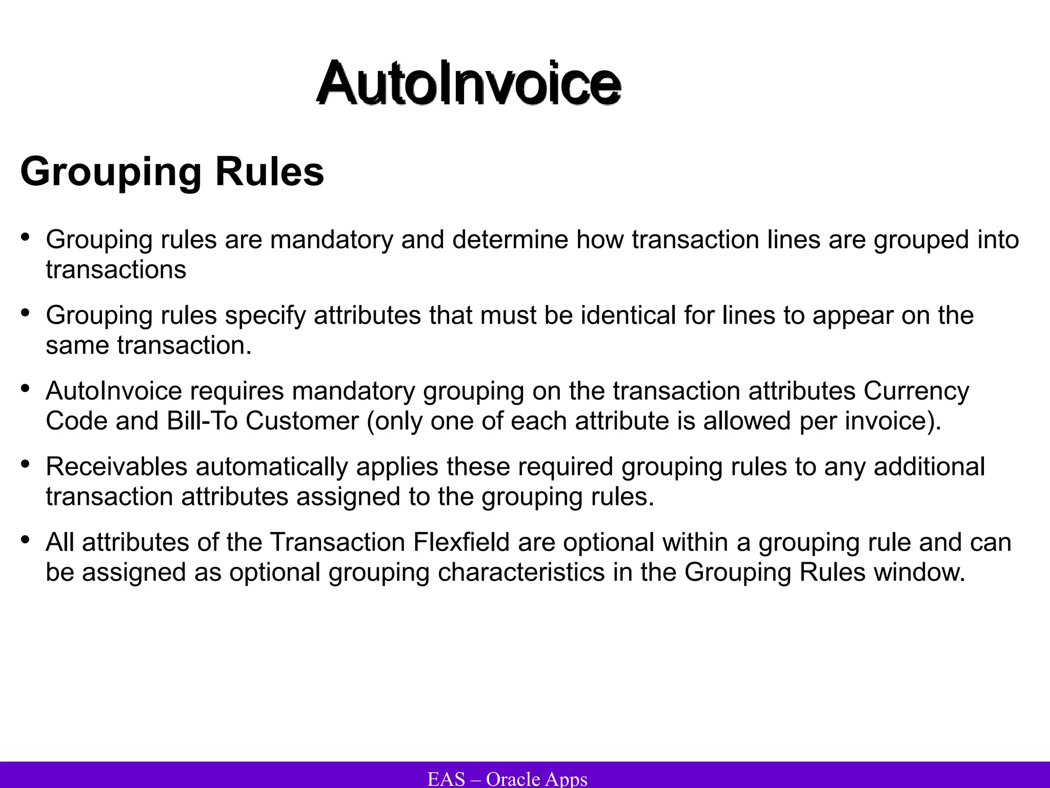 EAS – Oracle Apps
AutoInvoice
Grouping Rules
• Grouping rules are mandatory and determine how transaction lines are grouped into
transactions
• Grouping rules specify attributes that must be identical for lines to appear on the
same transaction.
• AutoInvoice requires mandatory grouping on the transaction attributes Currency
Code and Bill-To Customer (only one of each attribute is allowed per invoice).
• Receivables automatically applies these required grouping rules to any additional
transaction attributes assigned to the grouping rules.
• All attributes of the Transaction Flexfield are optional within a grouping rule and can
be assigned as optional grouping characteristics in the Grouping Rules window.
 