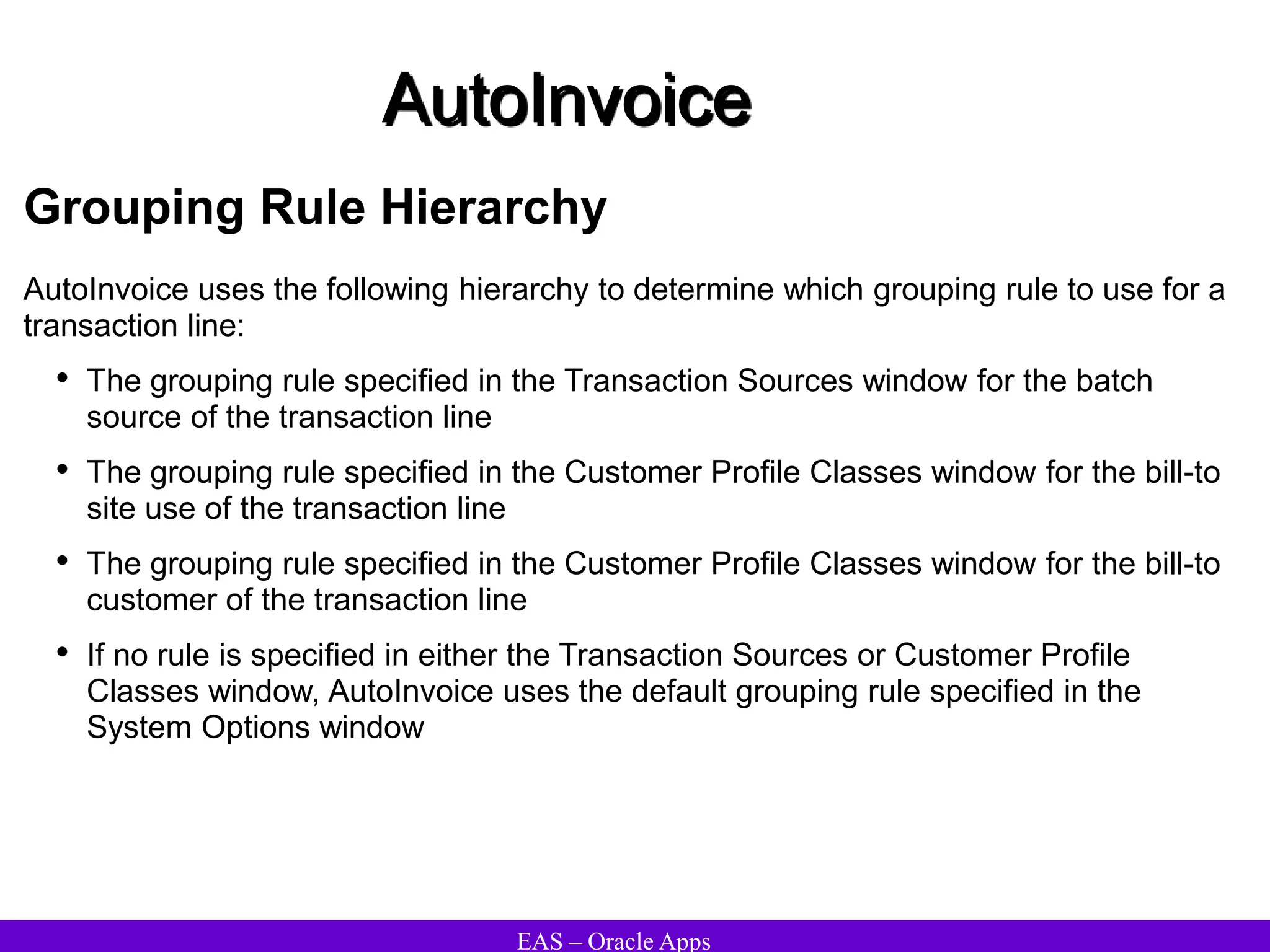 EAS – Oracle Apps
AutoInvoice
Grouping Rule Hierarchy
AutoInvoice uses the following hierarchy to determine which grouping rule to use for a
transaction line:
• The grouping rule specified in the Transaction Sources window for the batch
source of the transaction line
• The grouping rule specified in the Customer Profile Classes window for the bill-to
site use of the transaction line
• The grouping rule specified in the Customer Profile Classes window for the bill-to
customer of the transaction line
• If no rule is specified in either the Transaction Sources or Customer Profile
Classes window, AutoInvoice uses the default grouping rule specified in the
System Options window
 