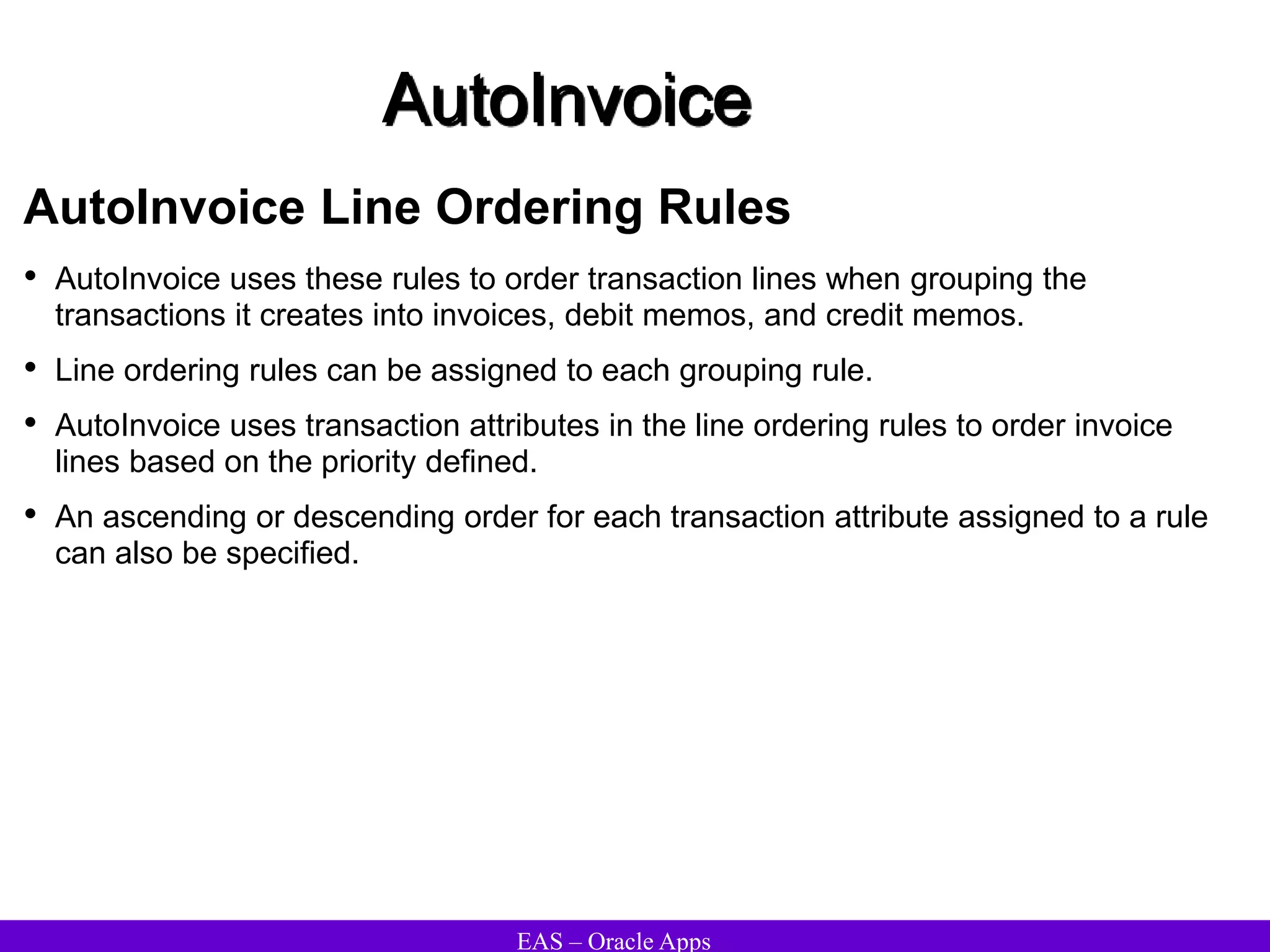 EAS – Oracle Apps
AutoInvoice
AutoInvoice Line Ordering Rules
• AutoInvoice uses these rules to order transaction lines when grouping the
transactions it creates into invoices, debit memos, and credit memos.
• Line ordering rules can be assigned to each grouping rule.
• AutoInvoice uses transaction attributes in the line ordering rules to order invoice
lines based on the priority defined.
• An ascending or descending order for each transaction attribute assigned to a rule
can also be specified.
 