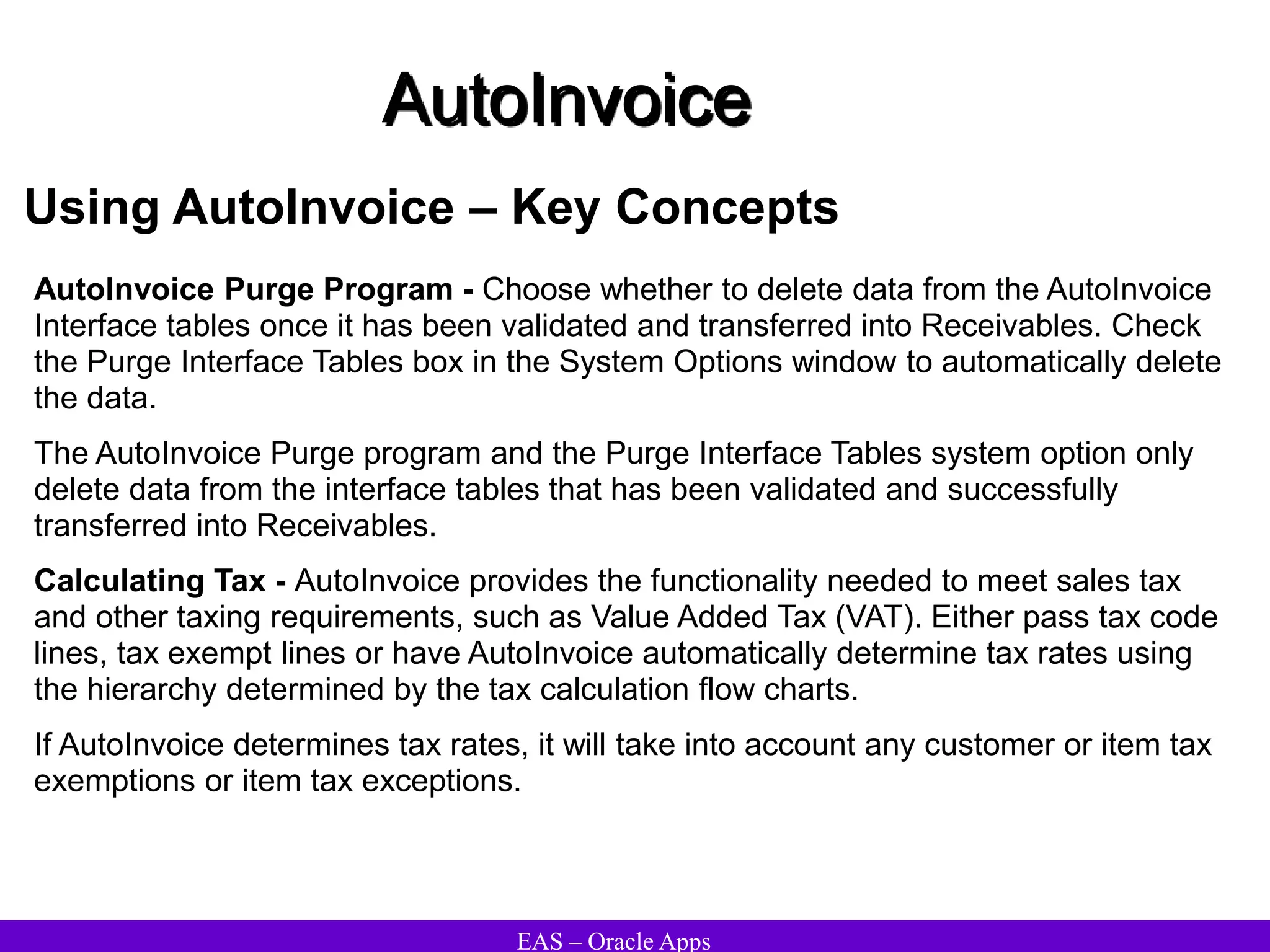 EAS – Oracle Apps
AutoInvoice
Using AutoInvoice – Key Concepts
AutoInvoice Purge Program - Choose whether to delete data from the AutoInvoice
Interface tables once it has been validated and transferred into Receivables. Check
the Purge Interface Tables box in the System Options window to automatically delete
the data.
The AutoInvoice Purge program and the Purge Interface Tables system option only
delete data from the interface tables that has been validated and successfully
transferred into Receivables.
Calculating Tax - AutoInvoice provides the functionality needed to meet sales tax
and other taxing requirements, such as Value Added Tax (VAT). Either pass tax code
lines, tax exempt lines or have AutoInvoice automatically determine tax rates using
the hierarchy determined by the tax calculation flow charts.
If AutoInvoice determines tax rates, it will take into account any customer or item tax
exemptions or item tax exceptions.
 