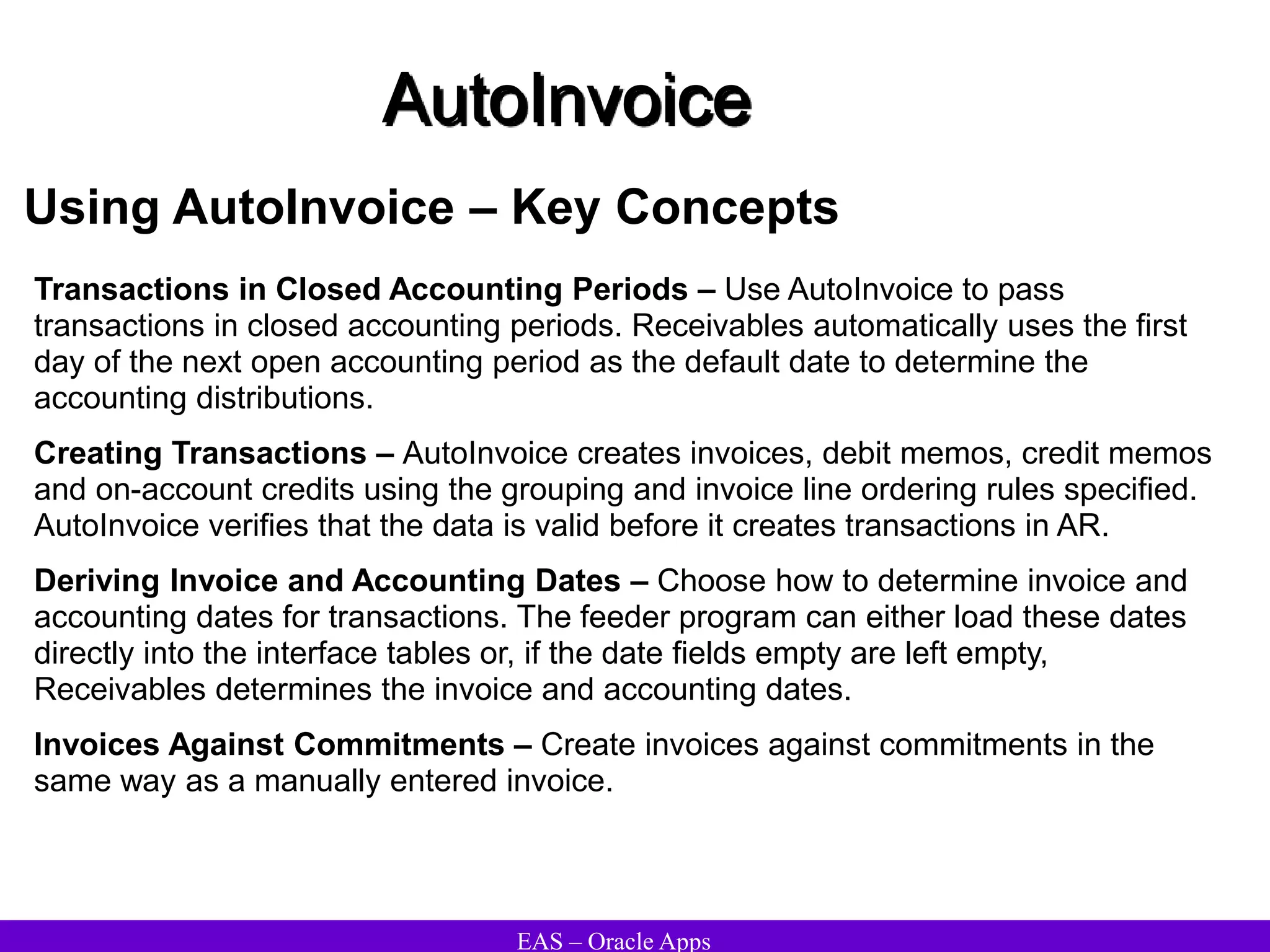 EAS – Oracle Apps
AutoInvoice
Using AutoInvoice – Key Concepts
Transactions in Closed Accounting Periods – Use AutoInvoice to pass
transactions in closed accounting periods. Receivables automatically uses the first
day of the next open accounting period as the default date to determine the
accounting distributions.
Creating Transactions – AutoInvoice creates invoices, debit memos, credit memos
and on-account credits using the grouping and invoice line ordering rules specified.
AutoInvoice verifies that the data is valid before it creates transactions in AR.
Deriving Invoice and Accounting Dates – Choose how to determine invoice and
accounting dates for transactions. The feeder program can either load these dates
directly into the interface tables or, if the date fields empty are left empty,
Receivables determines the invoice and accounting dates.
Invoices Against Commitments – Create invoices against commitments in the
same way as a manually entered invoice.
 