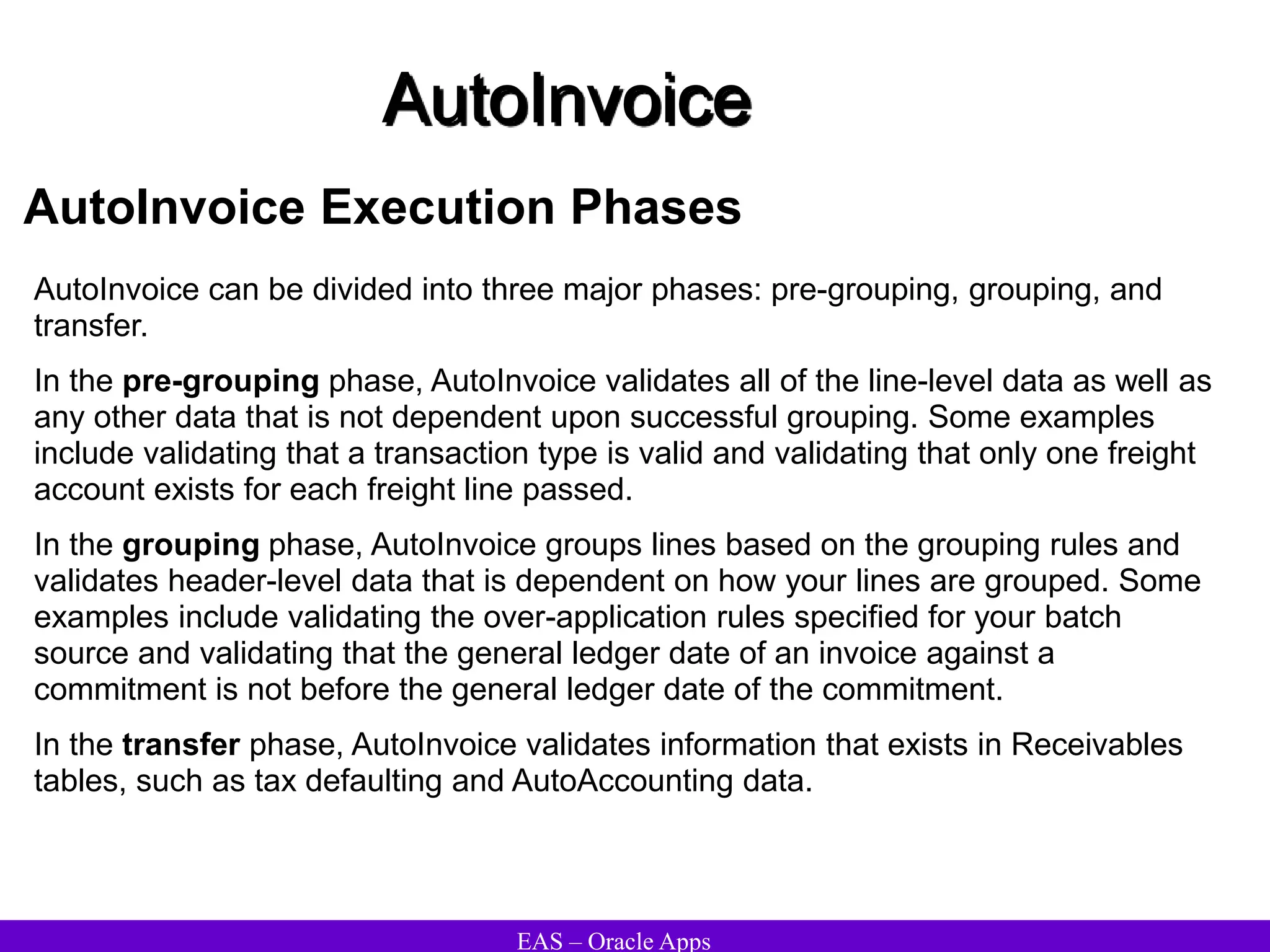 EAS – Oracle Apps
AutoInvoice
AutoInvoice Execution Phases
AutoInvoice can be divided into three major phases: pre-grouping, grouping, and
transfer.
In the pre-grouping phase, AutoInvoice validates all of the line-level data as well as
any other data that is not dependent upon successful grouping. Some examples
include validating that a transaction type is valid and validating that only one freight
account exists for each freight line passed.
In the grouping phase, AutoInvoice groups lines based on the grouping rules and
validates header-level data that is dependent on how your lines are grouped. Some
examples include validating the over-application rules specified for your batch
source and validating that the general ledger date of an invoice against a
commitment is not before the general ledger date of the commitment.
In the transfer phase, AutoInvoice validates information that exists in Receivables
tables, such as tax defaulting and AutoAccounting data.
 