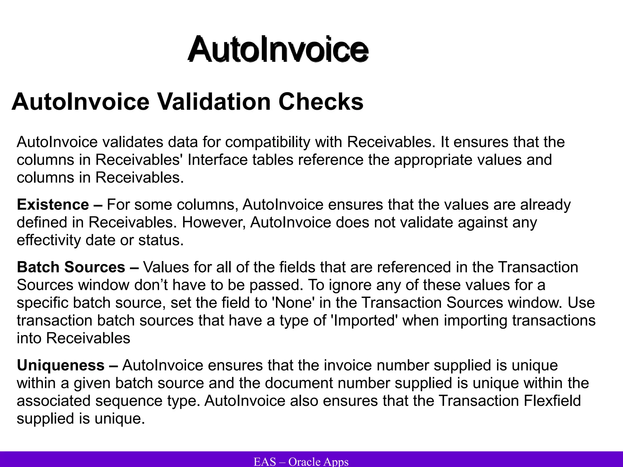 EAS – Oracle Apps
AutoInvoice
AutoInvoice Validation Checks
AutoInvoice validates data for compatibility with Receivables. It ensures that the
columns in Receivables' Interface tables reference the appropriate values and
columns in Receivables.
Existence – For some columns, AutoInvoice ensures that the values are already
defined in Receivables. However, AutoInvoice does not validate against any
effectivity date or status.
Batch Sources – Values for all of the fields that are referenced in the Transaction
Sources window don’t have to be passed. To ignore any of these values for a
specific batch source, set the field to 'None' in the Transaction Sources window. Use
transaction batch sources that have a type of 'Imported' when importing transactions
into Receivables
Uniqueness – AutoInvoice ensures that the invoice number supplied is unique
within a given batch source and the document number supplied is unique within the
associated sequence type. AutoInvoice also ensures that the Transaction Flexfield
supplied is unique.
 