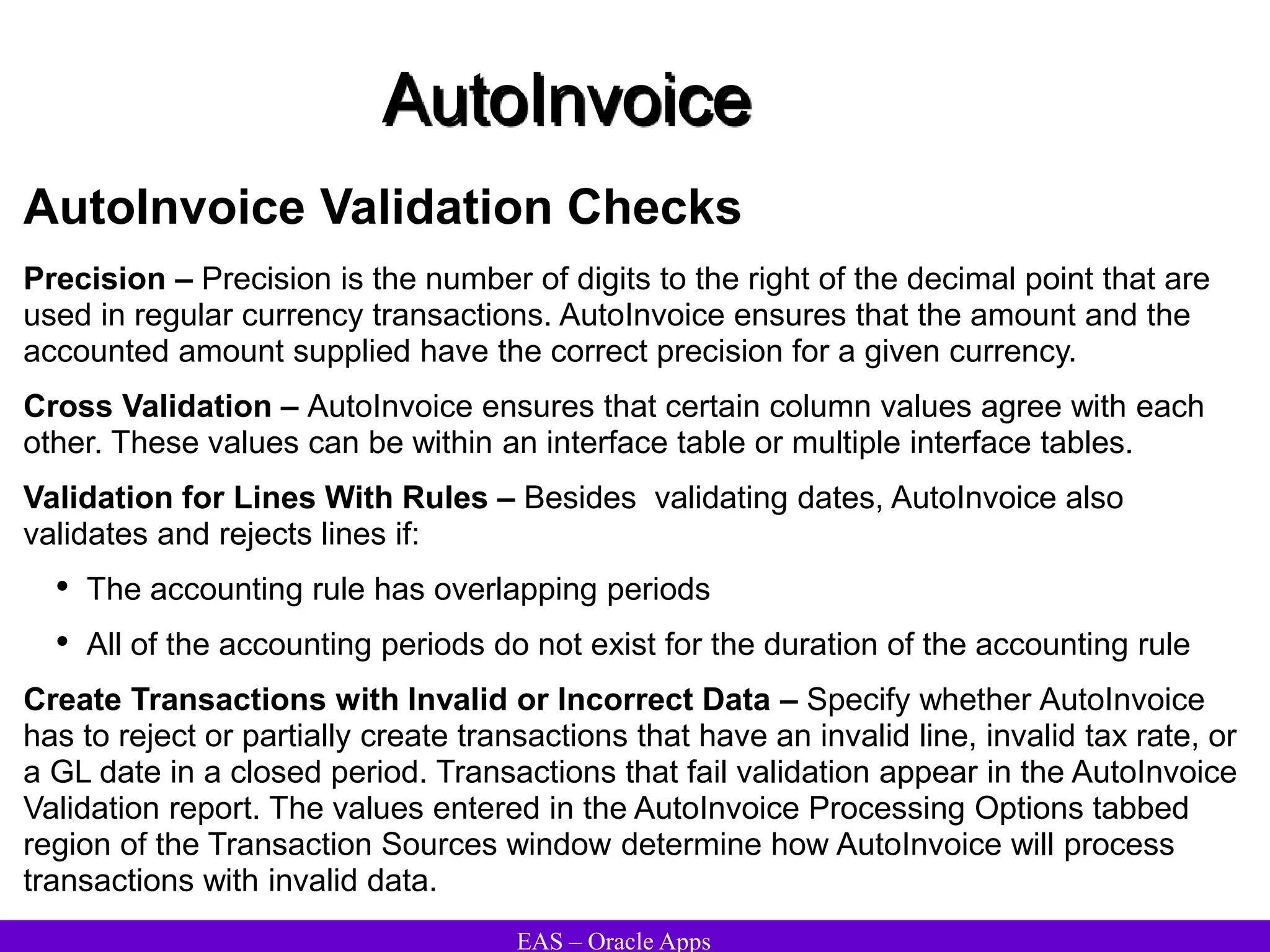 EAS – Oracle Apps
AutoInvoice
AutoInvoice Validation Checks
Precision – Precision is the number of digits to the right of the decimal point that are
used in regular currency transactions. AutoInvoice ensures that the amount and the
accounted amount supplied have the correct precision for a given currency.
Cross Validation – AutoInvoice ensures that certain column values agree with each
other. These values can be within an interface table or multiple interface tables.
Validation for Lines With Rules – Besides validating dates, AutoInvoice also
validates and rejects lines if:
• The accounting rule has overlapping periods
• All of the accounting periods do not exist for the duration of the accounting rule
Create Transactions with Invalid or Incorrect Data – Specify whether AutoInvoice
has to reject or partially create transactions that have an invalid line, invalid tax rate, or
a GL date in a closed period. Transactions that fail validation appear in the AutoInvoice
Validation report. The values entered in the AutoInvoice Processing Options tabbed
region of the Transaction Sources window determine how AutoInvoice will process
transactions with invalid data.
 