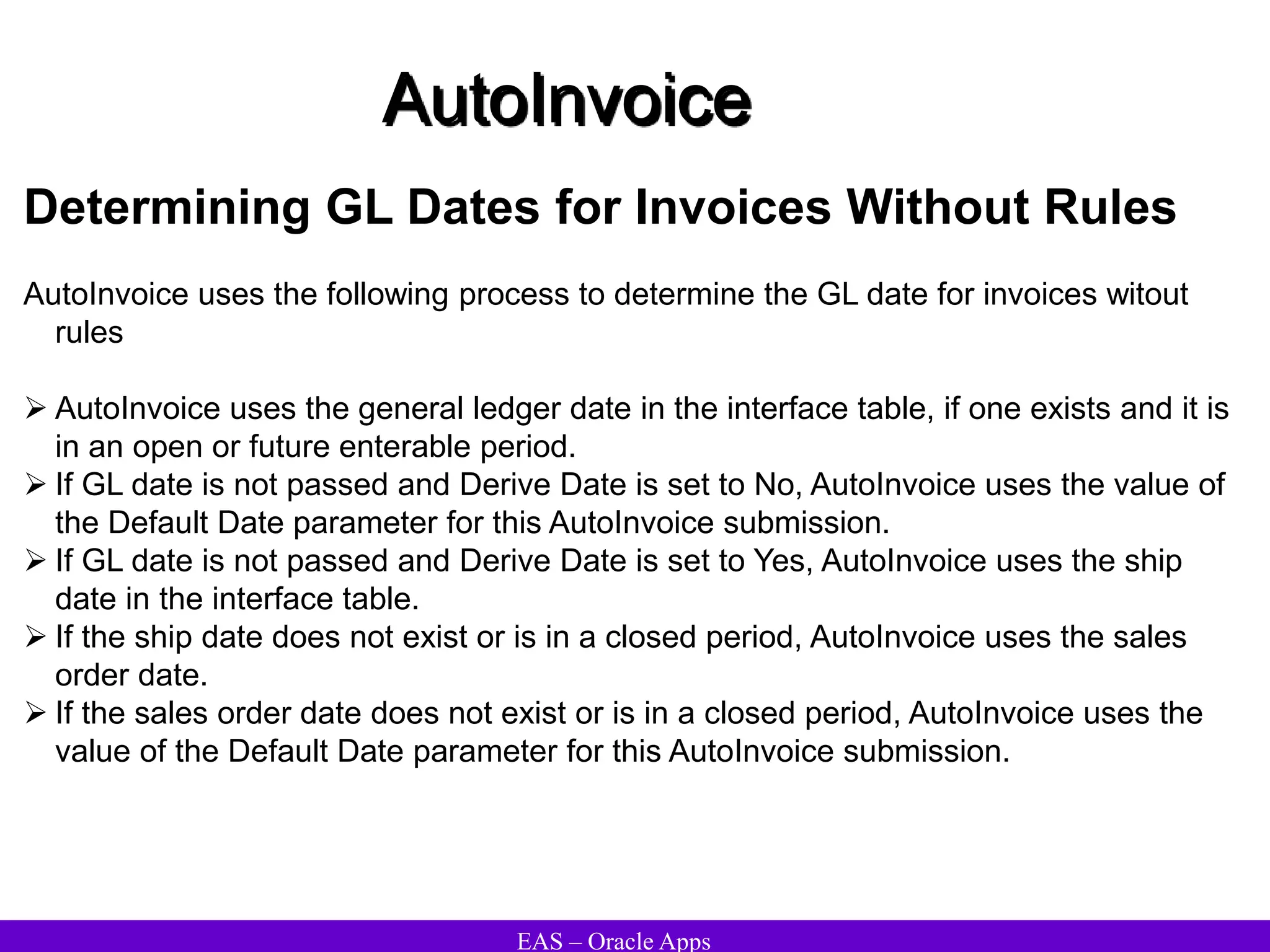 EAS – Oracle Apps
AutoInvoice
Determining GL Dates for Invoices Without Rules
AutoInvoice uses the following process to determine the GL date for invoices witout
rules
 AutoInvoice uses the general ledger date in the interface table, if one exists and it is
in an open or future enterable period.
 If GL date is not passed and Derive Date is set to No, AutoInvoice uses the value of
the Default Date parameter for this AutoInvoice submission.
 If GL date is not passed and Derive Date is set to Yes, AutoInvoice uses the ship
date in the interface table.
 If the ship date does not exist or is in a closed period, AutoInvoice uses the sales
order date.
 If the sales order date does not exist or is in a closed period, AutoInvoice uses the
value of the Default Date parameter for this AutoInvoice submission.
 