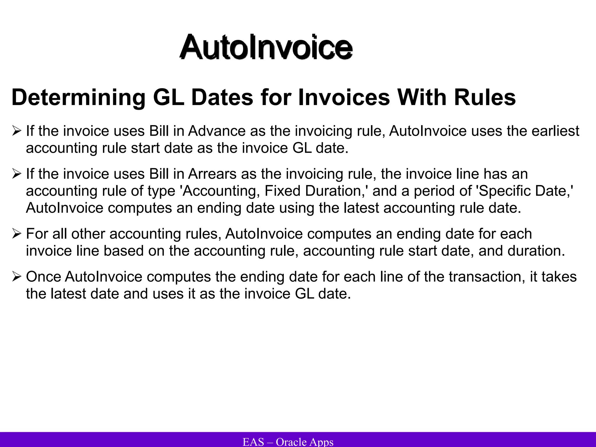 EAS – Oracle Apps
AutoInvoice
Determining GL Dates for Invoices With Rules
 If the invoice uses Bill in Advance as the invoicing rule, AutoInvoice uses the earliest
accounting rule start date as the invoice GL date.
 If the invoice uses Bill in Arrears as the invoicing rule, the invoice line has an
accounting rule of type 'Accounting, Fixed Duration,' and a period of 'Specific Date,'
AutoInvoice computes an ending date using the latest accounting rule date.
 For all other accounting rules, AutoInvoice computes an ending date for each
invoice line based on the accounting rule, accounting rule start date, and duration.
 Once AutoInvoice computes the ending date for each line of the transaction, it takes
the latest date and uses it as the invoice GL date.
 