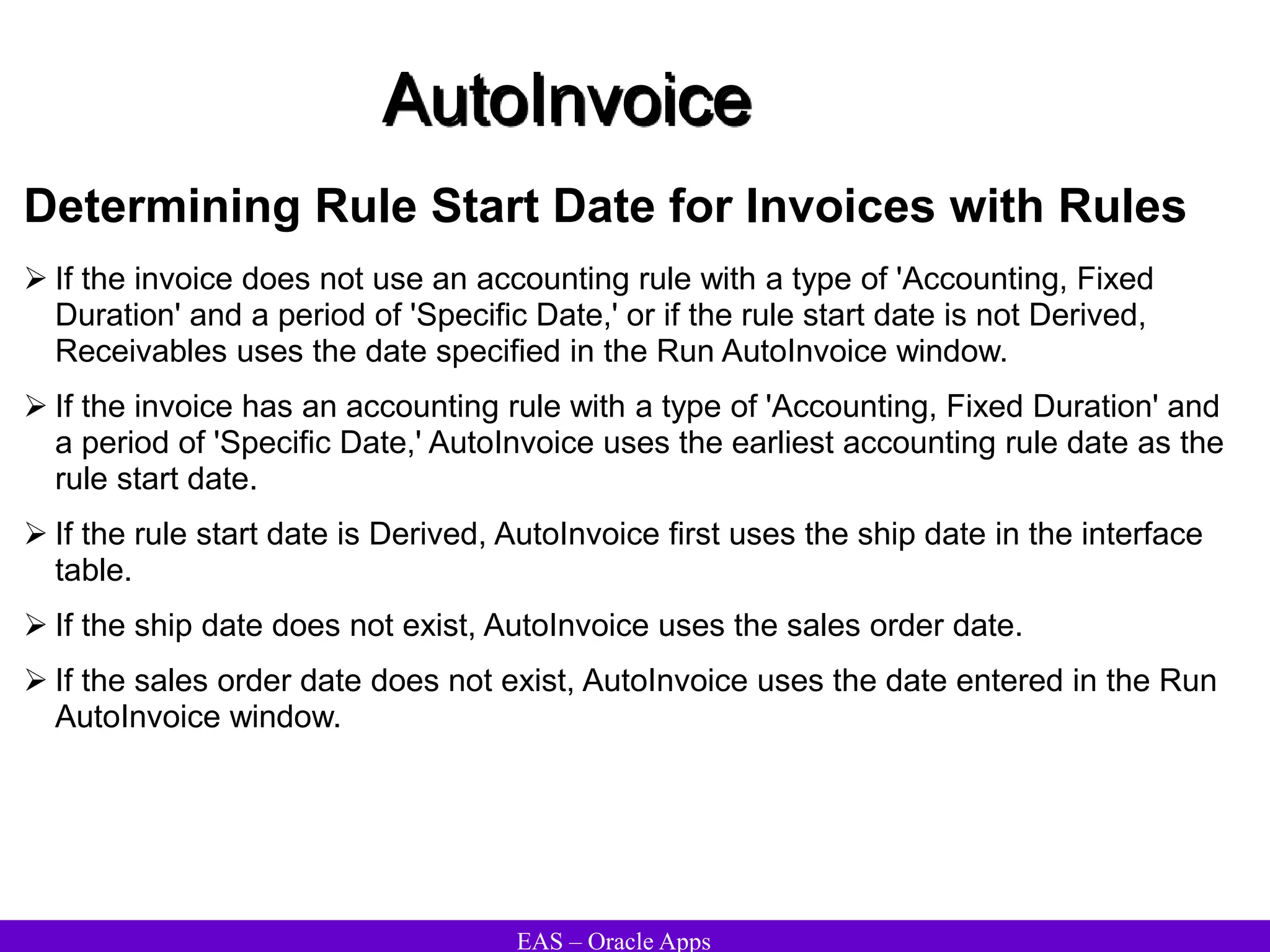 EAS – Oracle Apps
AutoInvoice
Determining Rule Start Date for Invoices with Rules
 If the invoice does not use an accounting rule with a type of 'Accounting, Fixed
Duration' and a period of 'Specific Date,' or if the rule start date is not Derived,
Receivables uses the date specified in the Run AutoInvoice window.
 If the invoice has an accounting rule with a type of 'Accounting, Fixed Duration' and
a period of 'Specific Date,' AutoInvoice uses the earliest accounting rule date as the
rule start date.
 If the rule start date is Derived, AutoInvoice first uses the ship date in the interface
table.
 If the ship date does not exist, AutoInvoice uses the sales order date.
 If the sales order date does not exist, AutoInvoice uses the date entered in the Run
AutoInvoice window.
 