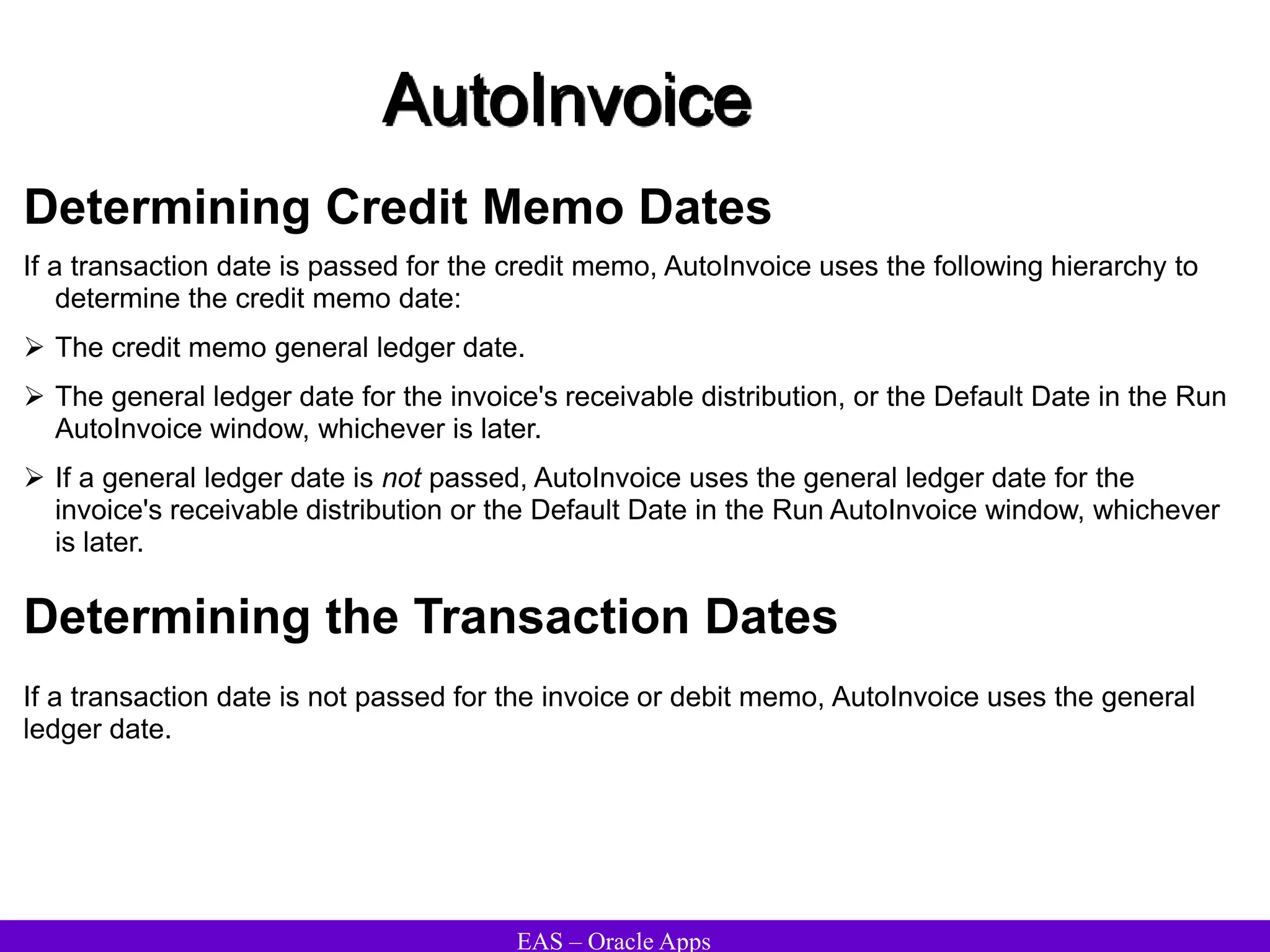 EAS – Oracle Apps
AutoInvoice
Determining Credit Memo Dates
If a transaction date is passed for the credit memo, AutoInvoice uses the following hierarchy to
determine the credit memo date:
 The credit memo general ledger date.
 The general ledger date for the invoice's receivable distribution, or the Default Date in the Run
AutoInvoice window, whichever is later.
 If a general ledger date is not passed, AutoInvoice uses the general ledger date for the
invoice's receivable distribution or the Default Date in the Run AutoInvoice window, whichever
is later.
Determining the Transaction Dates
If a transaction date is not passed for the invoice or debit memo, AutoInvoice uses the general
ledger date.
 