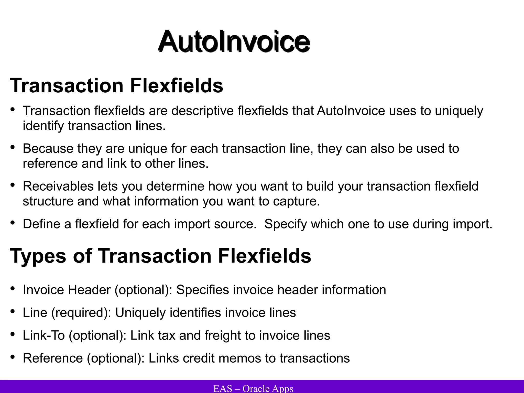 EAS – Oracle Apps
AutoInvoice
Transaction Flexfields
• Transaction flexfields are descriptive flexfields that AutoInvoice uses to uniquely
identify transaction lines.
• Because they are unique for each transaction line, they can also be used to
reference and link to other lines.
• Receivables lets you determine how you want to build your transaction flexfield
structure and what information you want to capture.
• Define a flexfield for each import source. Specify which one to use during import.
Types of Transaction Flexfields
• Invoice Header (optional): Specifies invoice header information
• Line (required): Uniquely identifies invoice lines
• Link-To (optional): Link tax and freight to invoice lines
• Reference (optional): Links credit memos to transactions
 