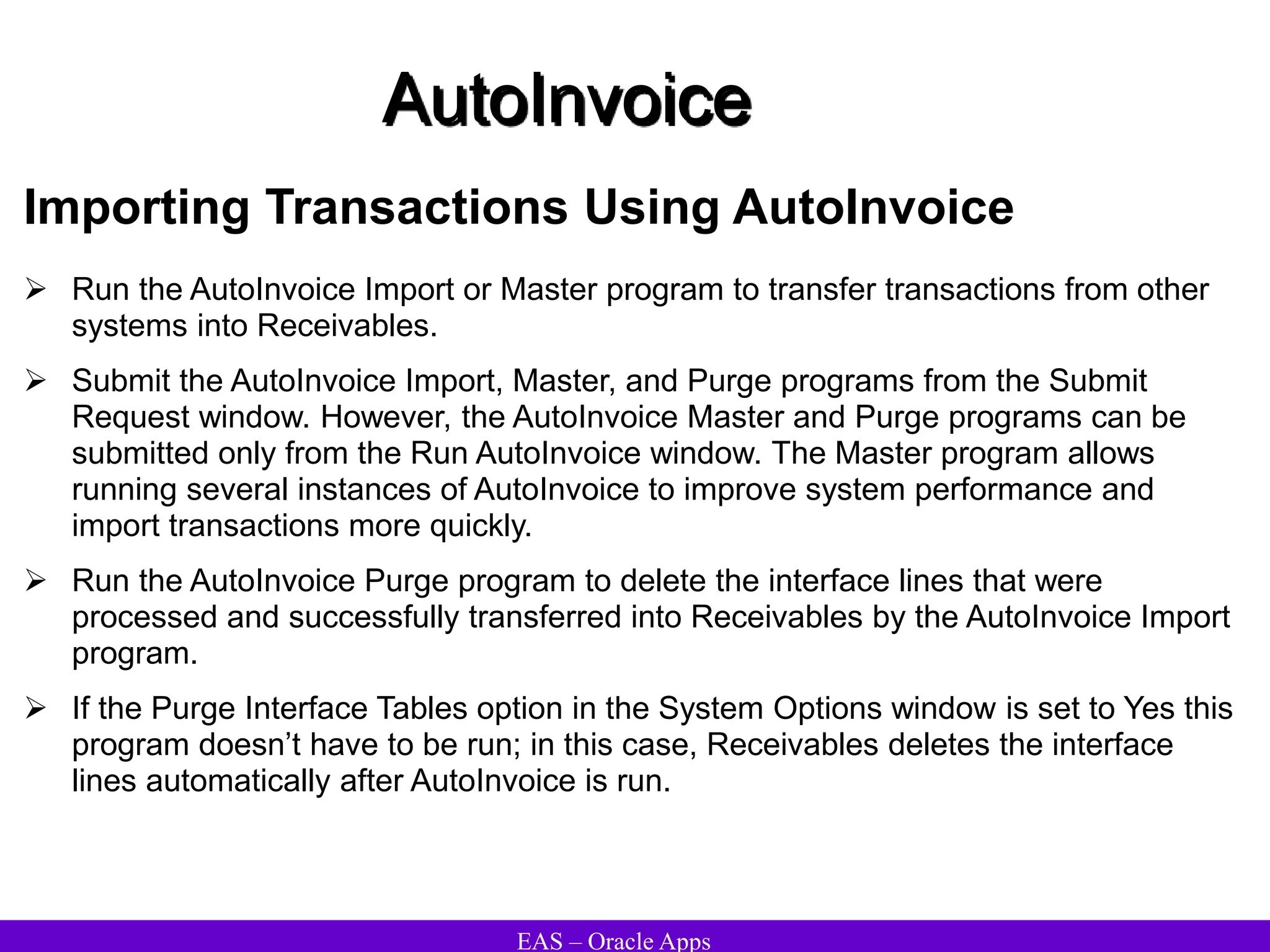 EAS – Oracle Apps
AutoInvoice
Importing Transactions Using AutoInvoice
 Run the AutoInvoice Import or Master program to transfer transactions from other
systems into Receivables.
 Submit the AutoInvoice Import, Master, and Purge programs from the Submit
Request window. However, the AutoInvoice Master and Purge programs can be
submitted only from the Run AutoInvoice window. The Master program allows
running several instances of AutoInvoice to improve system performance and
import transactions more quickly.
 Run the AutoInvoice Purge program to delete the interface lines that were
processed and successfully transferred into Receivables by the AutoInvoice Import
program.
 If the Purge Interface Tables option in the System Options window is set to Yes this
program doesn’t have to be run; in this case, Receivables deletes the interface
lines automatically after AutoInvoice is run.
 