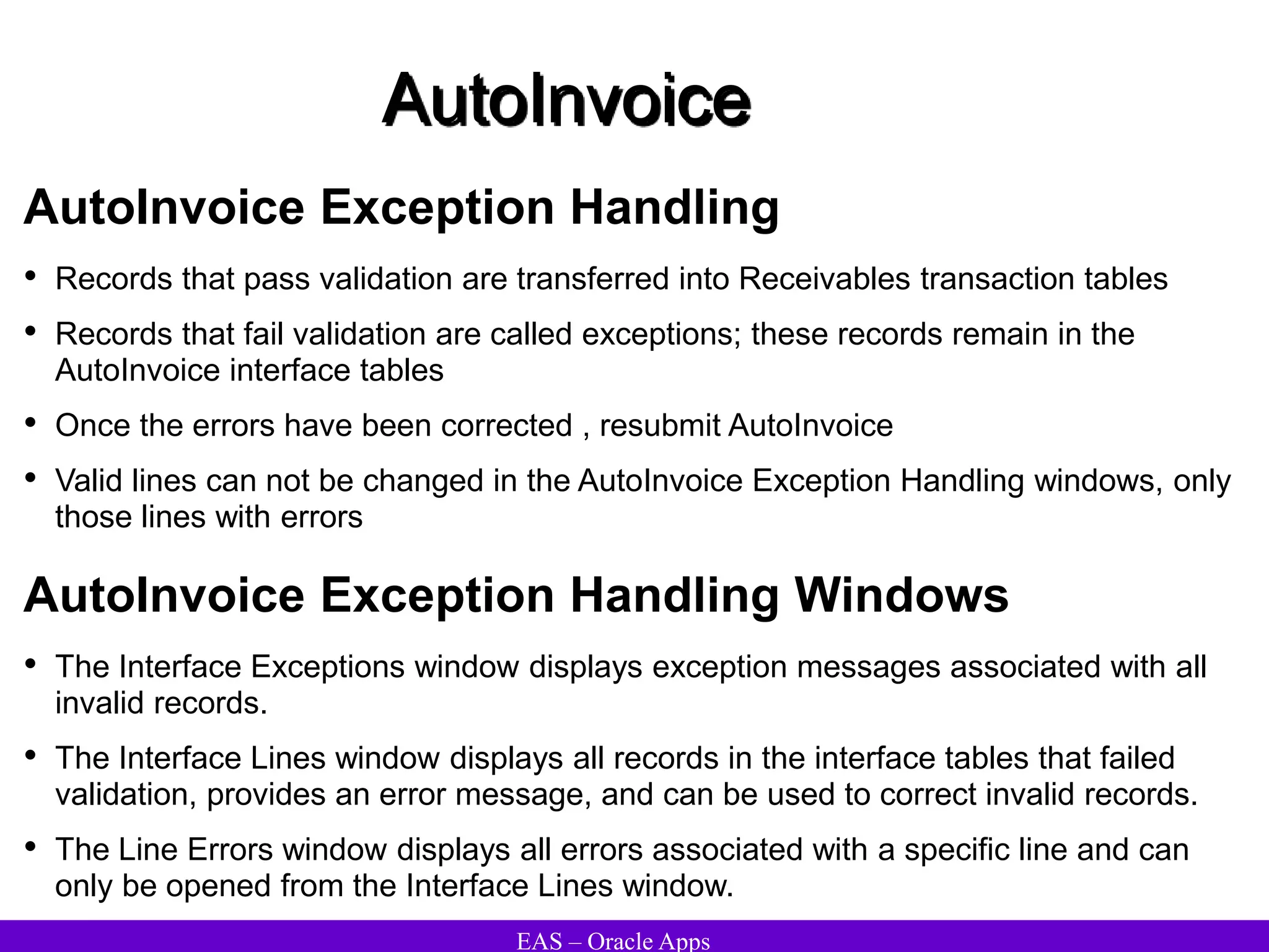 EAS – Oracle Apps
AutoInvoice
AutoInvoice Exception Handling
• Records that pass validation are transferred into Receivables transaction tables
• Records that fail validation are called exceptions; these records remain in the
AutoInvoice interface tables
• Once the errors have been corrected , resubmit AutoInvoice
• Valid lines can not be changed in the AutoInvoice Exception Handling windows, only
those lines with errors
AutoInvoice Exception Handling Windows
• The Interface Exceptions window displays exception messages associated with all
invalid records.
• The Interface Lines window displays all records in the interface tables that failed
validation, provides an error message, and can be used to correct invalid records.
• The Line Errors window displays all errors associated with a specific line and can
only be opened from the Interface Lines window.
 