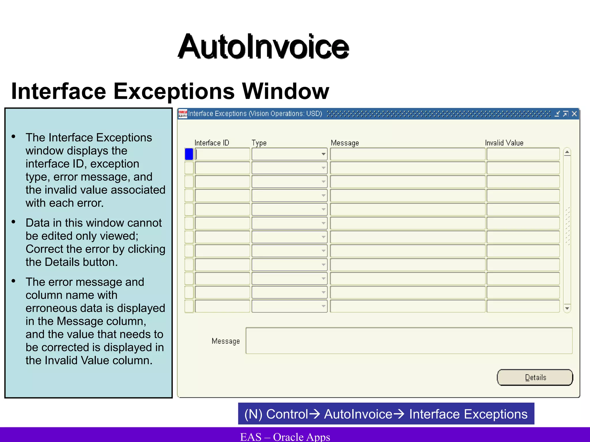 EAS – Oracle Apps
AutoInvoice
Interface Exceptions Window
• The Interface Exceptions
window displays the
interface ID, exception
type, error message, and
the invalid value associated
with each error.
• Data in this window cannot
be edited only viewed;
Correct the error by clicking
the Details button.
• The error message and
column name with
erroneous data is displayed
in the Message column,
and the value that needs to
be corrected is displayed in
the Invalid Value column.
(N) Control AutoInvoice Interface Exceptions
 