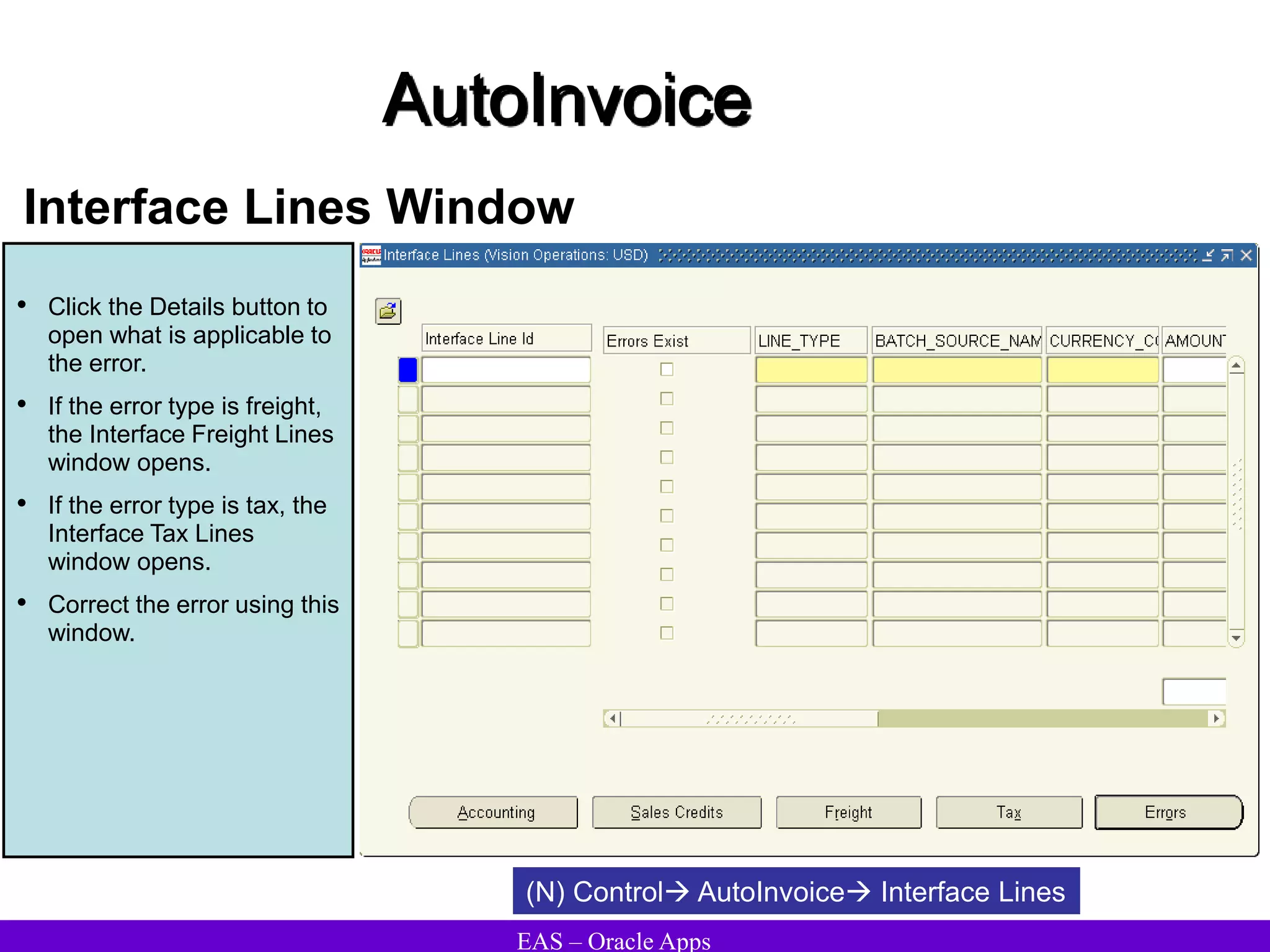 EAS – Oracle Apps
AutoInvoice
Interface Lines Window
• Click the Details button to
open what is applicable to
the error.
• If the error type is freight,
the Interface Freight Lines
window opens.
• If the error type is tax, the
Interface Tax Lines
window opens.
• Correct the error using this
window.
(N) Control AutoInvoice Interface Lines
 