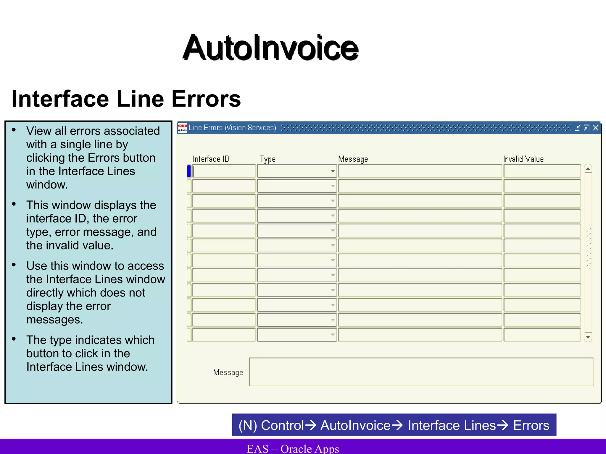 EAS – Oracle Apps
AutoInvoice
Interface Line Errors
• View all errors associated
with a single line by
clicking the Errors button
in the Interface Lines
window.
• This window displays the
interface ID, the error
type, error message, and
the invalid value.
• Use this window to access
the Interface Lines window
directly which does not
display the error
messages.
• The type indicates which
button to click in the
Interface Lines window.
(N) Control AutoInvoice Interface Lines Errors
 