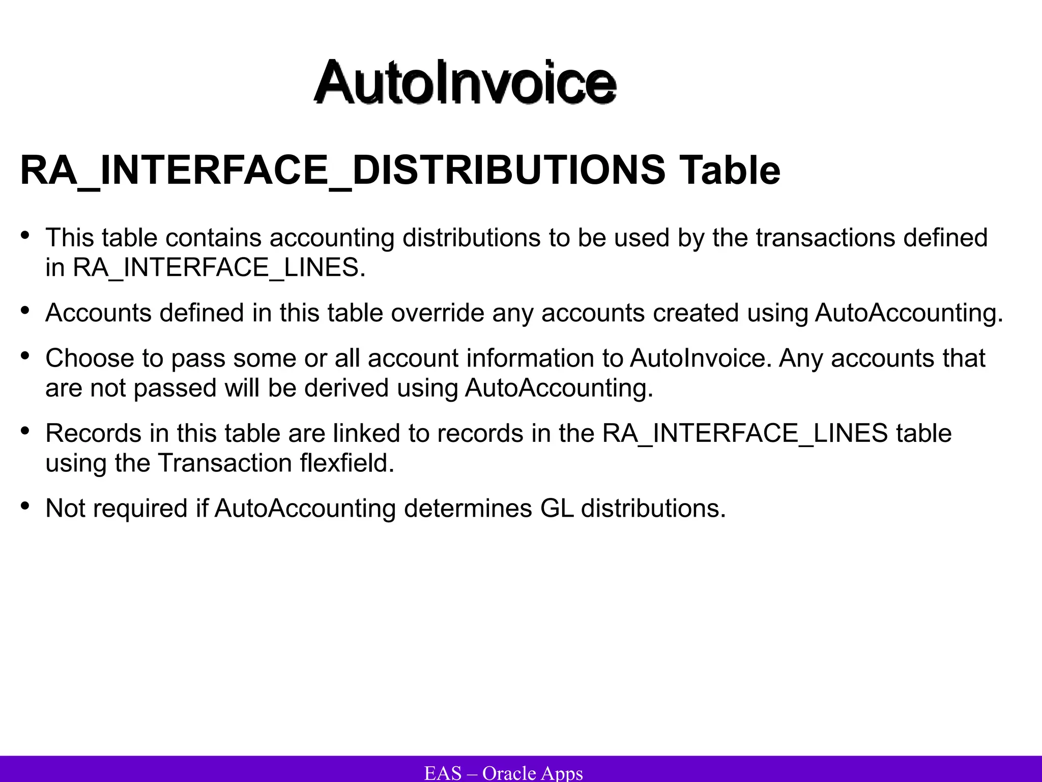 EAS – Oracle Apps
AutoInvoice
RA_INTERFACE_DISTRIBUTIONS Table
• This table contains accounting distributions to be used by the transactions defined
in RA_INTERFACE_LINES.
• Accounts defined in this table override any accounts created using AutoAccounting.
• Choose to pass some or all account information to AutoInvoice. Any accounts that
are not passed will be derived using AutoAccounting.
• Records in this table are linked to records in the RA_INTERFACE_LINES table
using the Transaction flexfield.
• Not required if AutoAccounting determines GL distributions.
 
