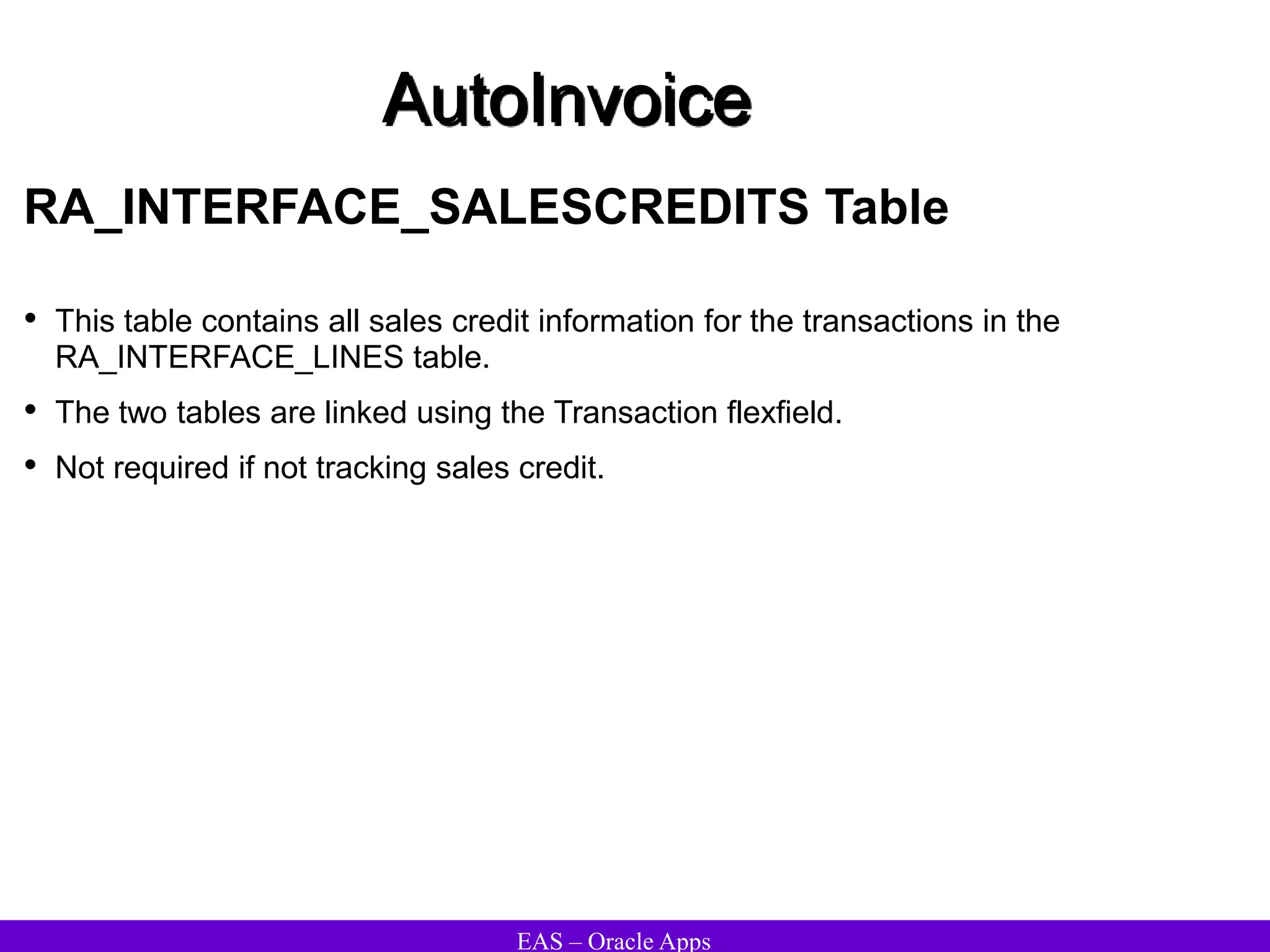 EAS – Oracle Apps
AutoInvoice
RA_INTERFACE_SALESCREDITS Table
• This table contains all sales credit information for the transactions in the
RA_INTERFACE_LINES table.
• The two tables are linked using the Transaction flexfield.
• Not required if not tracking sales credit.
 