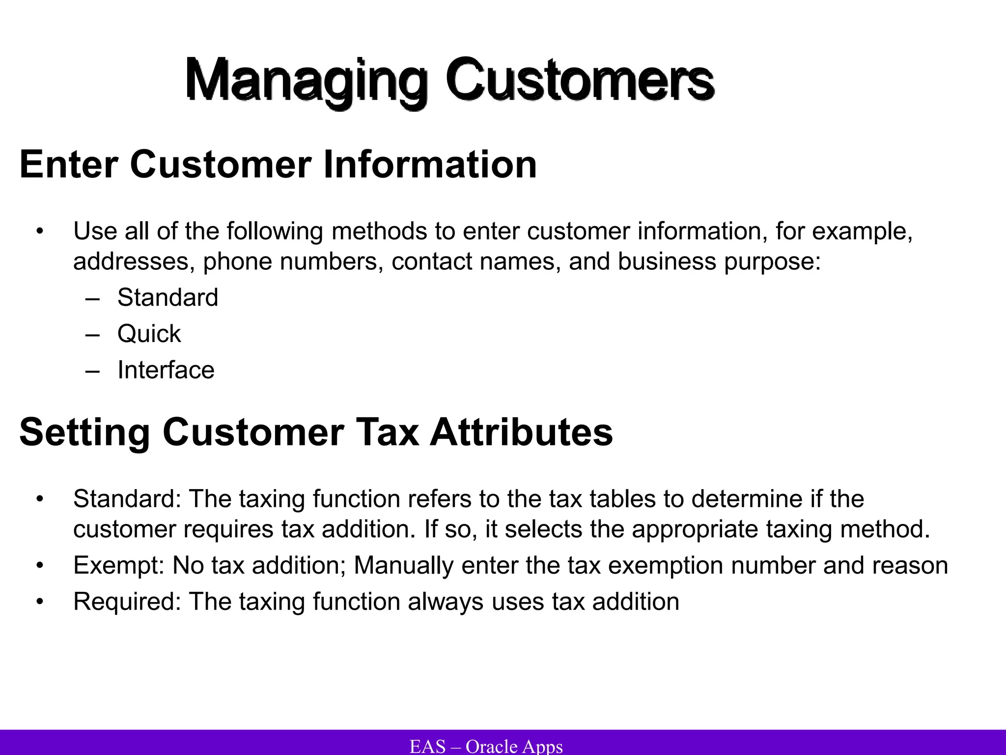 EAS – Oracle Apps
Managing Customers
Enter Customer Information
• Use all of the following methods to enter customer information, for example,
addresses, phone numbers, contact names, and business purpose:
– Standard
– Quick
– Interface
Setting Customer Tax Attributes
• Standard: The taxing function refers to the tax tables to determine if the
customer requires tax addition. If so, it selects the appropriate taxing method.
• Exempt: No tax addition; Manually enter the tax exemption number and reason
• Required: The taxing function always uses tax addition
 