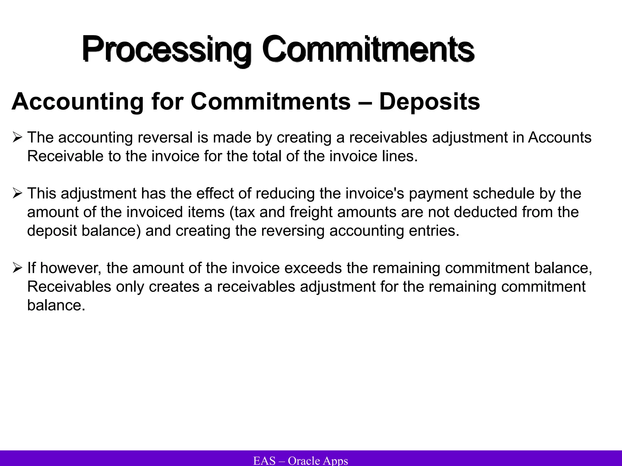 EAS – Oracle Apps
Processing Commitments
 The accounting reversal is made by creating a receivables adjustment in Accounts
Receivable to the invoice for the total of the invoice lines.
 This adjustment has the effect of reducing the invoice's payment schedule by the
amount of the invoiced items (tax and freight amounts are not deducted from the
deposit balance) and creating the reversing accounting entries.
 If however, the amount of the invoice exceeds the remaining commitment balance,
Receivables only creates a receivables adjustment for the remaining commitment
balance.
Accounting for Commitments – Deposits
 