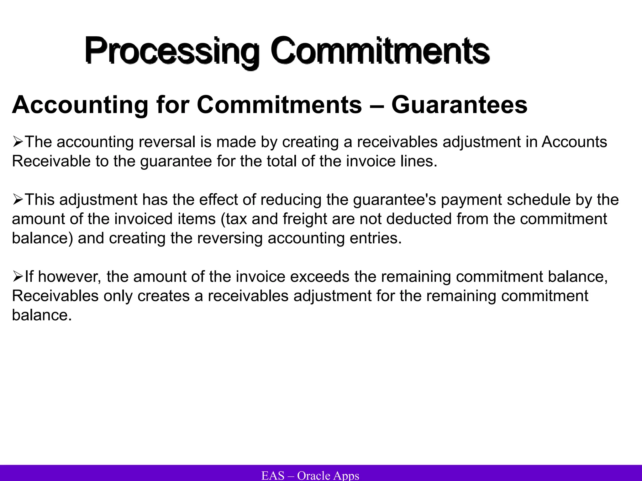 EAS – Oracle Apps
Processing Commitments
The accounting reversal is made by creating a receivables adjustment in Accounts
Receivable to the guarantee for the total of the invoice lines.
This adjustment has the effect of reducing the guarantee's payment schedule by the
amount of the invoiced items (tax and freight are not deducted from the commitment
balance) and creating the reversing accounting entries.
If however, the amount of the invoice exceeds the remaining commitment balance,
Receivables only creates a receivables adjustment for the remaining commitment
balance.
Accounting for Commitments – Guarantees
 