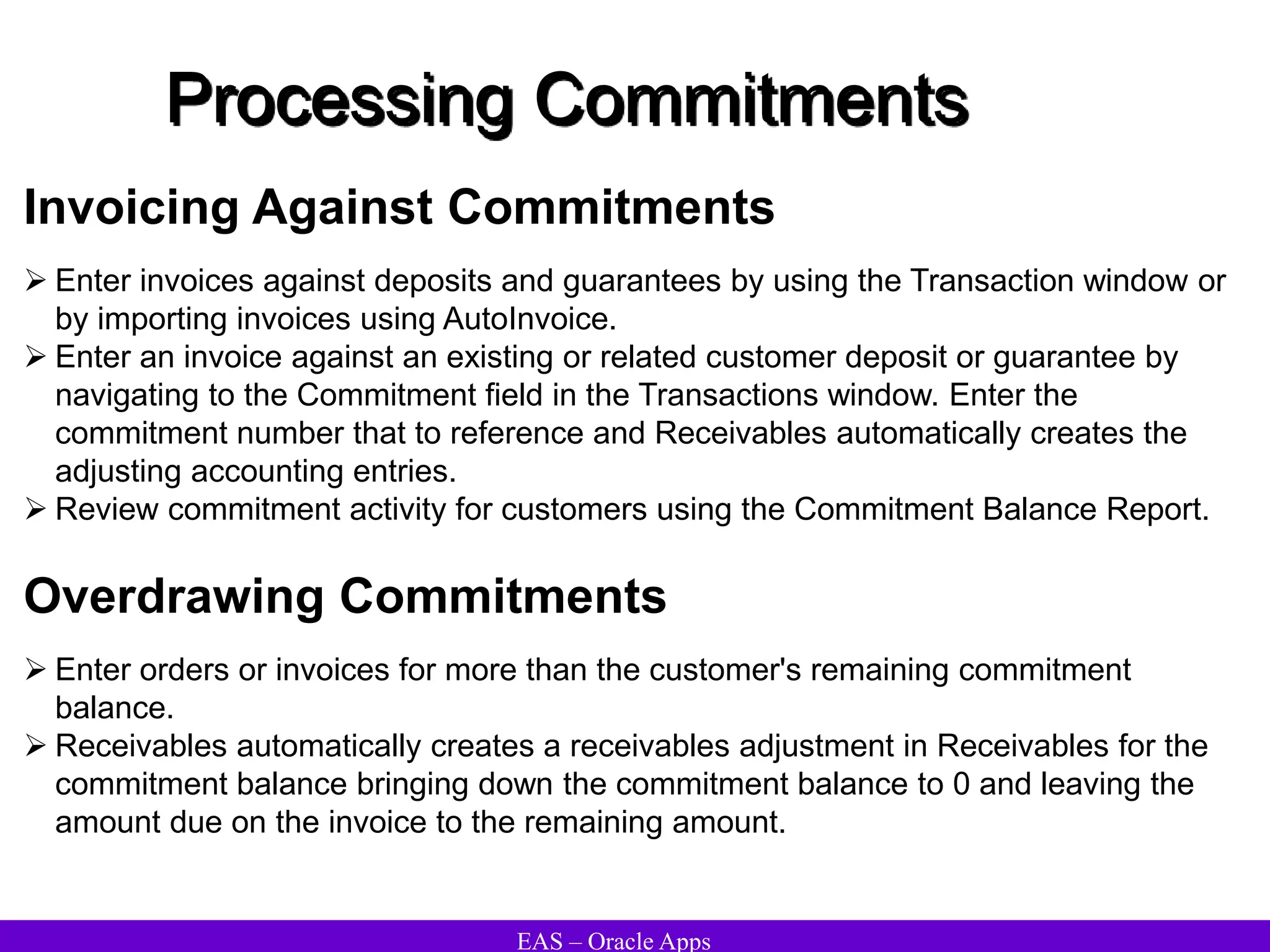 EAS – Oracle Apps
Processing Commitments
 Enter invoices against deposits and guarantees by using the Transaction window or
by importing invoices using AutoInvoice.
 Enter an invoice against an existing or related customer deposit or guarantee by
navigating to the Commitment field in the Transactions window. Enter the
commitment number that to reference and Receivables automatically creates the
adjusting accounting entries.
 Review commitment activity for customers using the Commitment Balance Report.
Invoicing Against Commitments
 Enter orders or invoices for more than the customer's remaining commitment
balance.
 Receivables automatically creates a receivables adjustment in Receivables for the
commitment balance bringing down the commitment balance to 0 and leaving the
amount due on the invoice to the remaining amount.
Overdrawing Commitments
 
