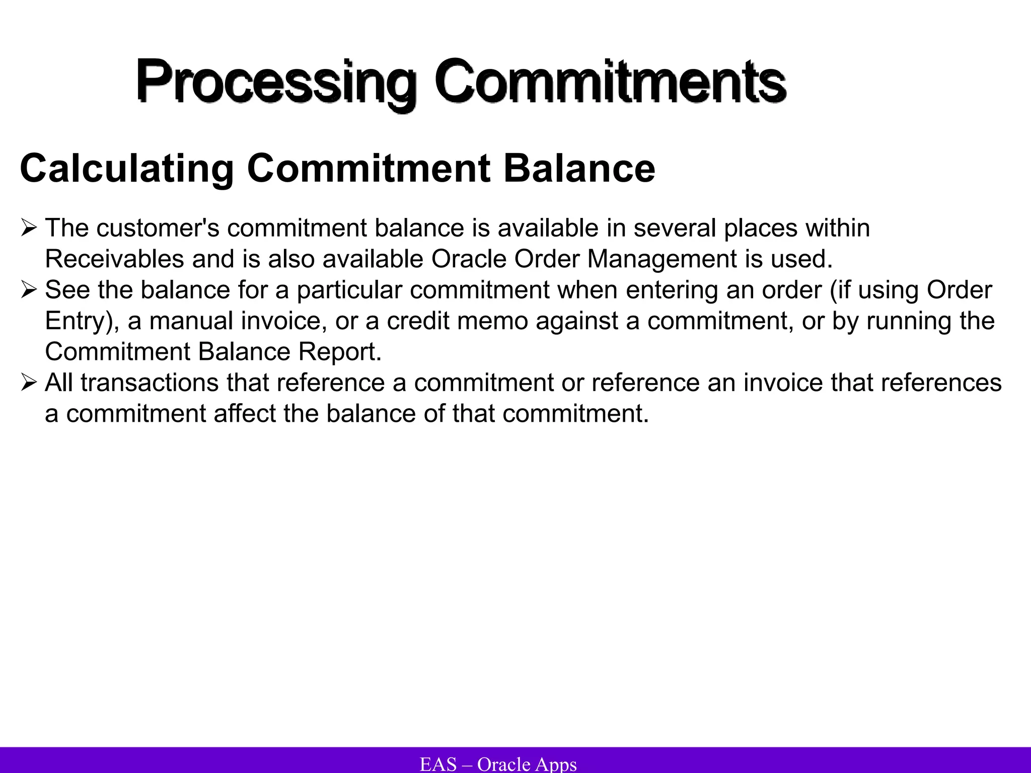 EAS – Oracle Apps
Processing Commitments
 The customer's commitment balance is available in several places within
Receivables and is also available Oracle Order Management is used.
 See the balance for a particular commitment when entering an order (if using Order
Entry), a manual invoice, or a credit memo against a commitment, or by running the
Commitment Balance Report.
 All transactions that reference a commitment or reference an invoice that references
a commitment affect the balance of that commitment.
Calculating Commitment Balance
 