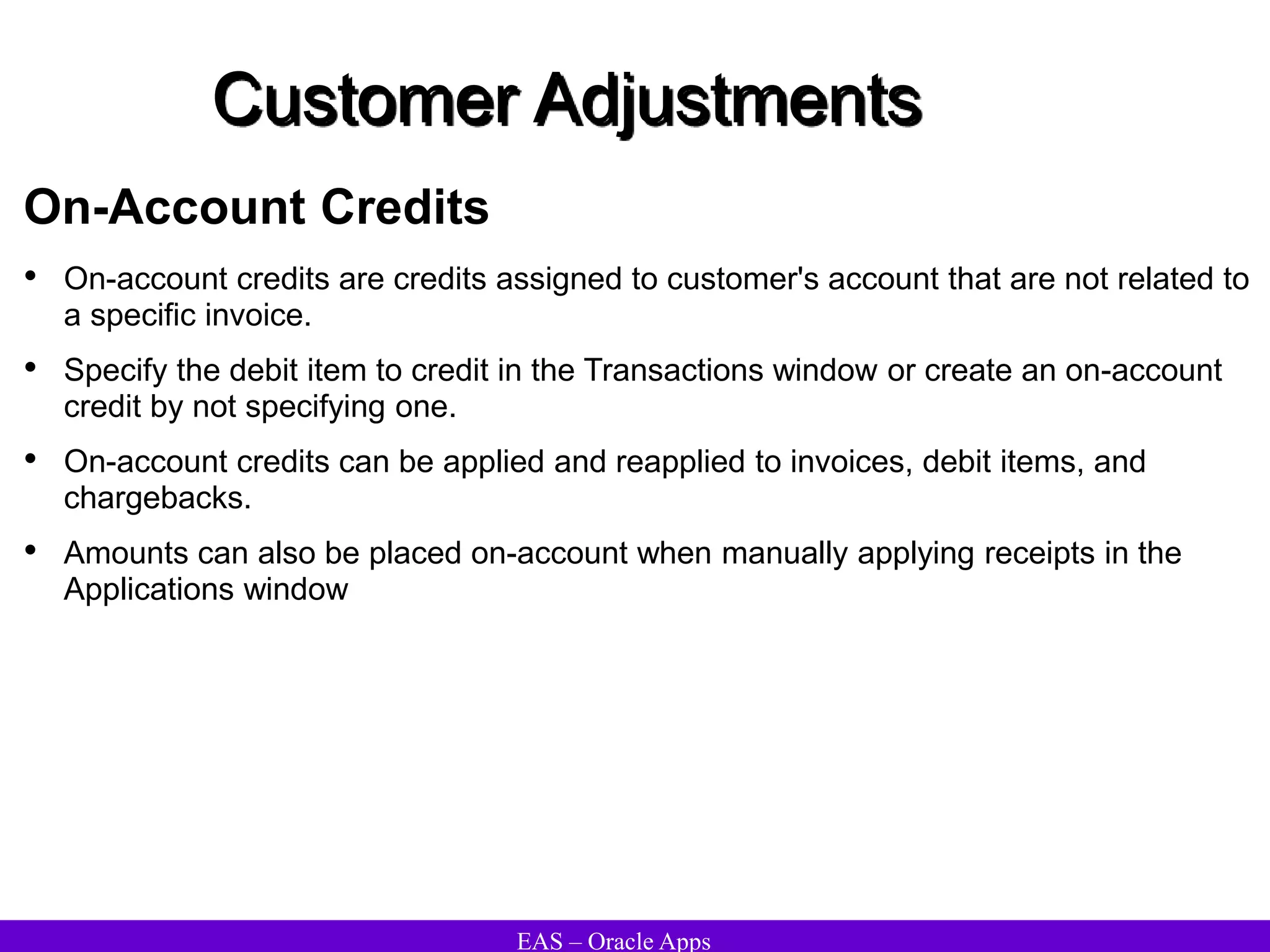 EAS – Oracle Apps
Customer Adjustments
On-Account Credits
• On-account credits are credits assigned to customer's account that are not related to
a specific invoice.
• Specify the debit item to credit in the Transactions window or create an on-account
credit by not specifying one.
• On-account credits can be applied and reapplied to invoices, debit items, and
chargebacks.
• Amounts can also be placed on-account when manually applying receipts in the
Applications window
 