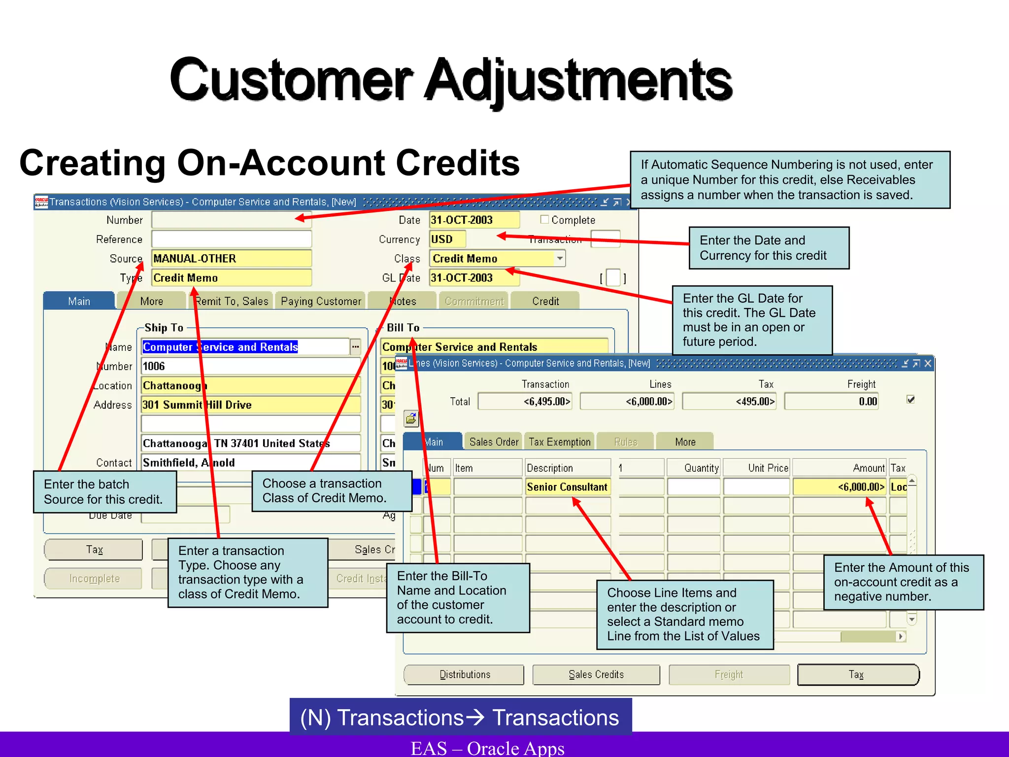 EAS – Oracle Apps
Customer Adjustments
Creating On-Account Credits
(N) Transactions Transactions
If Automatic Sequence Numbering is not used, enter
a unique Number for this credit, else Receivables
assigns a number when the transaction is saved.
Enter the Date and
Currency for this credit
Enter the batch
Source for this credit.
Choose a transaction
Class of Credit Memo.
Enter the GL Date for
this credit. The GL Date
must be in an open or
future period.
Enter a transaction
Type. Choose any
transaction type with a
class of Credit Memo.
Enter the Bill-To
Name and Location
of the customer
account to credit.
Choose Line Items and
enter the description or
select a Standard memo
Line from the List of Values
Enter the Amount of this
on-account credit as a
negative number.
 