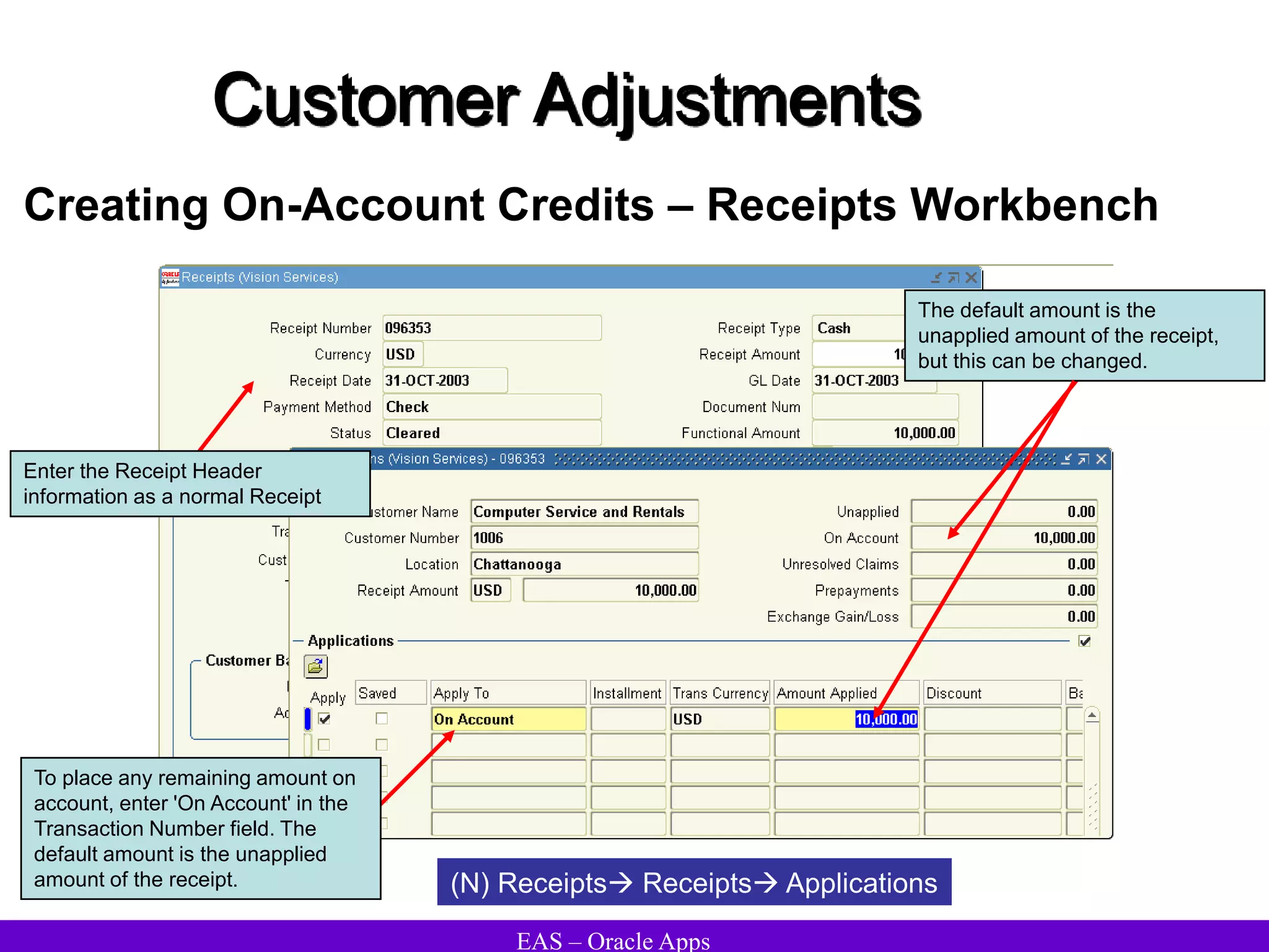 EAS – Oracle Apps
Customer Adjustments
Creating On-Account Credits – Receipts Workbench
(N) Receipts Receipts Applications
To place any remaining amount on
account, enter 'On Account' in the
Transaction Number field. The
default amount is the unapplied
amount of the receipt.
Enter the Receipt Header
information as a normal Receipt
The default amount is the
unapplied amount of the receipt,
but this can be changed.
 