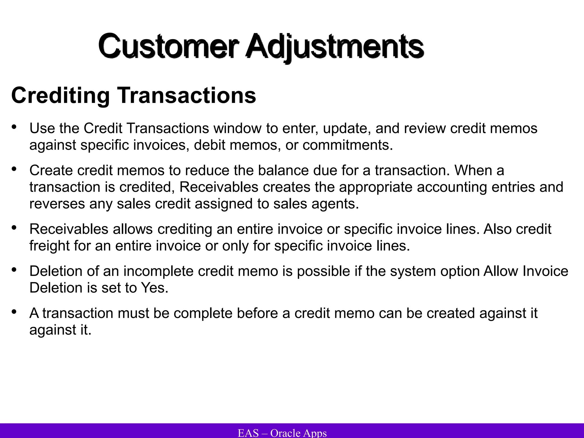 EAS – Oracle Apps
Customer Adjustments
Crediting Transactions
• Use the Credit Transactions window to enter, update, and review credit memos
against specific invoices, debit memos, or commitments.
• Create credit memos to reduce the balance due for a transaction. When a
transaction is credited, Receivables creates the appropriate accounting entries and
reverses any sales credit assigned to sales agents.
• Receivables allows crediting an entire invoice or specific invoice lines. Also credit
freight for an entire invoice or only for specific invoice lines.
• Deletion of an incomplete credit memo is possible if the system option Allow Invoice
Deletion is set to Yes.
• A transaction must be complete before a credit memo can be created against it
against it.
 