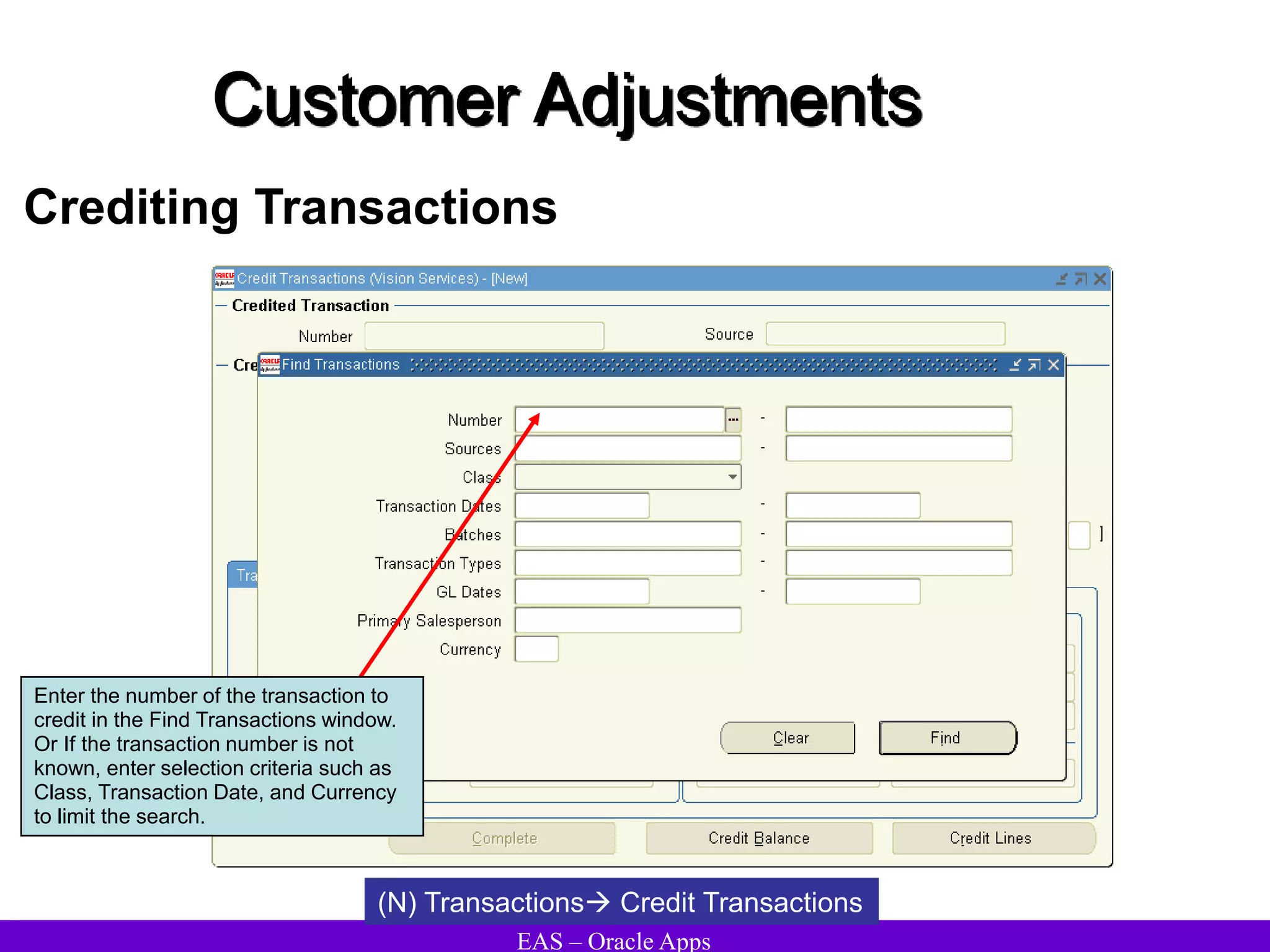 EAS – Oracle Apps
Customer Adjustments
Crediting Transactions
(N) Transactions Credit Transactions
Enter the number of the transaction to
credit in the Find Transactions window.
Or If the transaction number is not
known, enter selection criteria such as
Class, Transaction Date, and Currency
to limit the search.
 