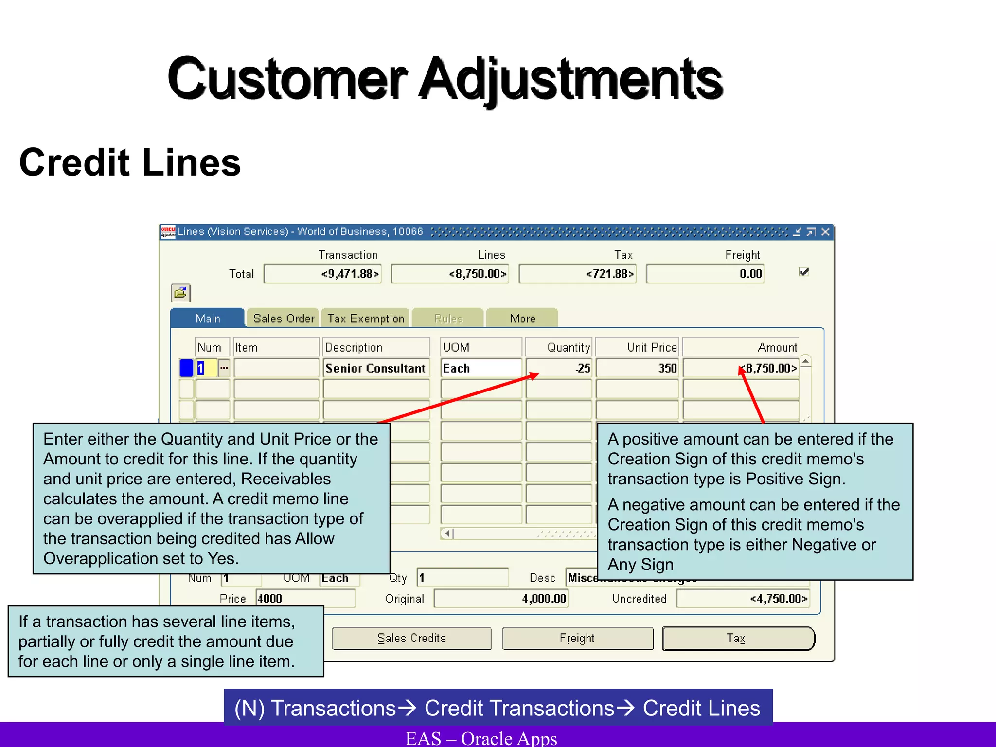 EAS – Oracle Apps
Customer Adjustments
Credit Lines
If a transaction has several line items,
partially or fully credit the amount due
for each line or only a single line item.
(N) Transactions Credit Transactions Credit Lines
Enter either the Quantity and Unit Price or the
Amount to credit for this line. If the quantity
and unit price are entered, Receivables
calculates the amount. A credit memo line
can be overapplied if the transaction type of
the transaction being credited has Allow
Overapplication set to Yes.
A positive amount can be entered if the
Creation Sign of this credit memo's
transaction type is Positive Sign.
A negative amount can be entered if the
Creation Sign of this credit memo's
transaction type is either Negative or
Any Sign
 