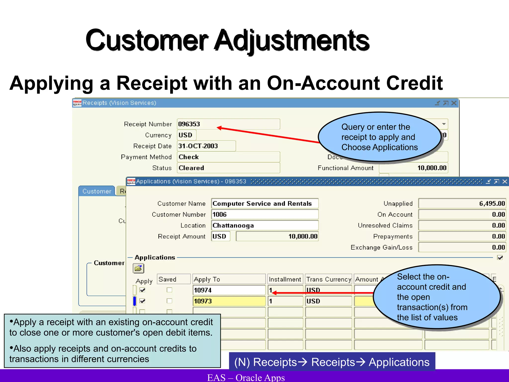 EAS – Oracle Apps
Customer Adjustments
Applying a Receipt with an On-Account Credit
(N) Receipts Receipts Applications
•Apply a receipt with an existing on-account credit
to close one or more customer's open debit items.
•Also apply receipts and on-account credits to
transactions in different currencies
Select the on-
account credit and
the open
transaction(s) from
the list of values
Query or enter the
receipt to apply and
Choose Applications
 