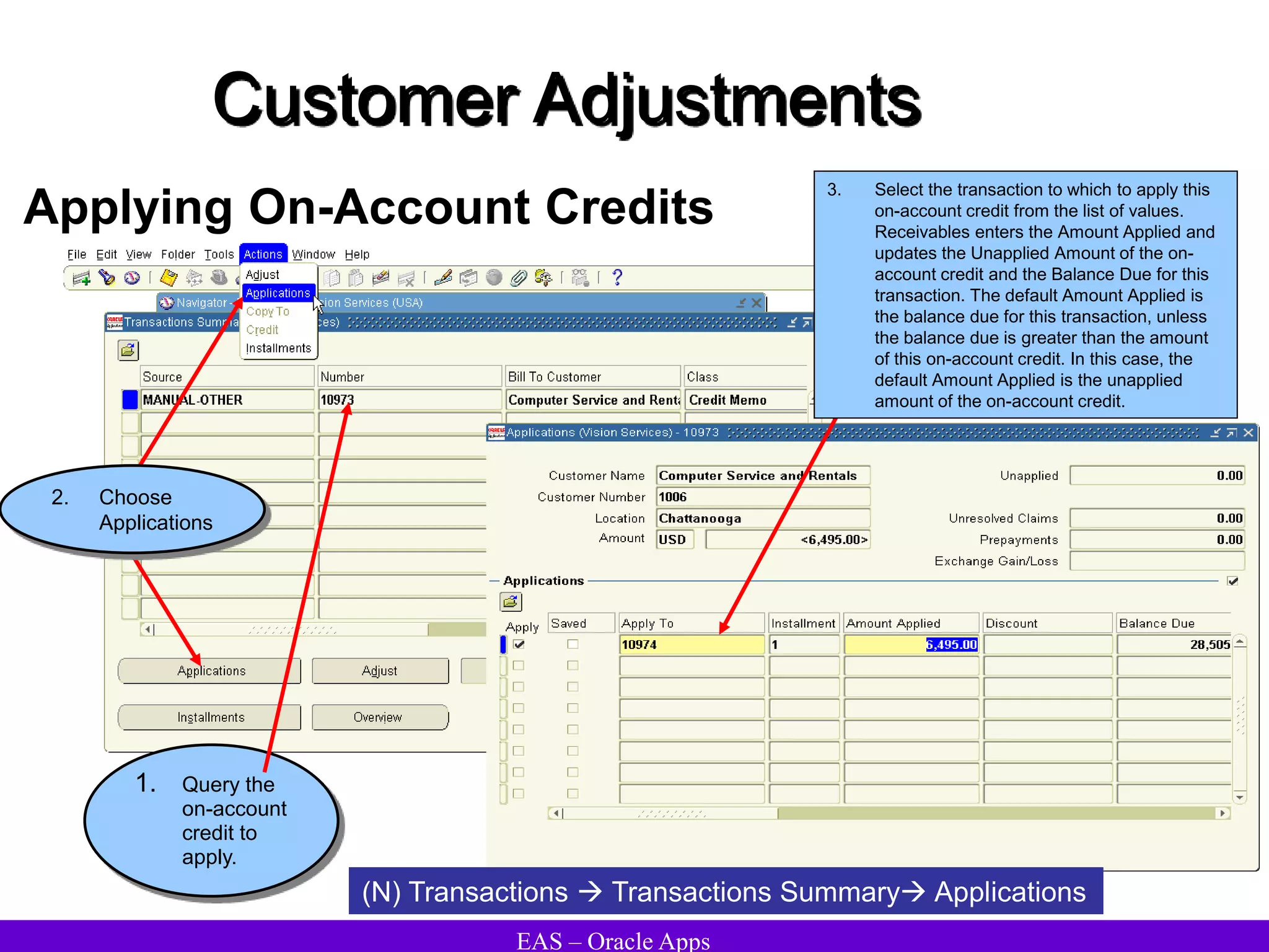 EAS – Oracle Apps
Customer Adjustments
Applying On-Account Credits
1. Query the
on-account
credit to
apply.
(N) Transactions  Transactions Summary Applications
3. Select the transaction to which to apply this
on-account credit from the list of values.
Receivables enters the Amount Applied and
updates the Unapplied Amount of the on-
account credit and the Balance Due for this
transaction. The default Amount Applied is
the balance due for this transaction, unless
the balance due is greater than the amount
of this on-account credit. In this case, the
default Amount Applied is the unapplied
amount of the on-account credit.
2. Choose
Applications
 