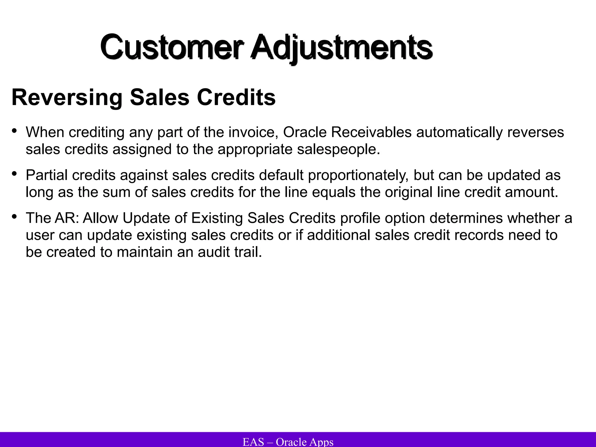 EAS – Oracle Apps
Customer Adjustments
Reversing Sales Credits
• When crediting any part of the invoice, Oracle Receivables automatically reverses
sales credits assigned to the appropriate salespeople.
• Partial credits against sales credits default proportionately, but can be updated as
long as the sum of sales credits for the line equals the original line credit amount.
• The AR: Allow Update of Existing Sales Credits profile option determines whether a
user can update existing sales credits or if additional sales credit records need to
be created to maintain an audit trail.
 