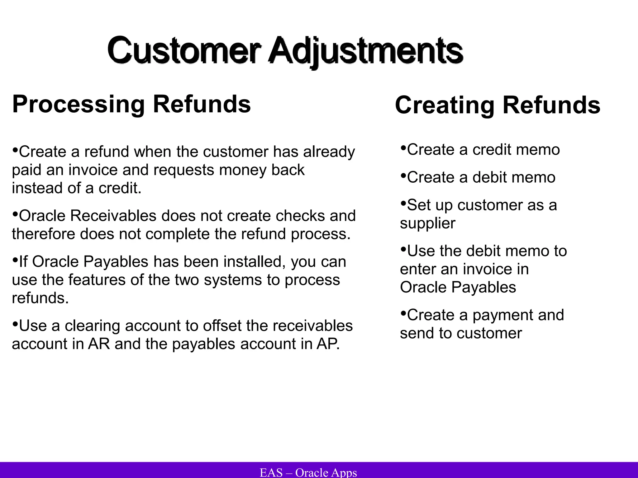 EAS – Oracle Apps
Customer Adjustments
Processing Refunds
•Create a refund when the customer has already
paid an invoice and requests money back
instead of a credit.
•Oracle Receivables does not create checks and
therefore does not complete the refund process.
•If Oracle Payables has been installed, you can
use the features of the two systems to process
refunds.
•Use a clearing account to offset the receivables
account in AR and the payables account in AP.
•Create a credit memo
•Create a debit memo
•Set up customer as a
supplier
•Use the debit memo to
enter an invoice in
Oracle Payables
•Create a payment and
send to customer
Creating Refunds
 
