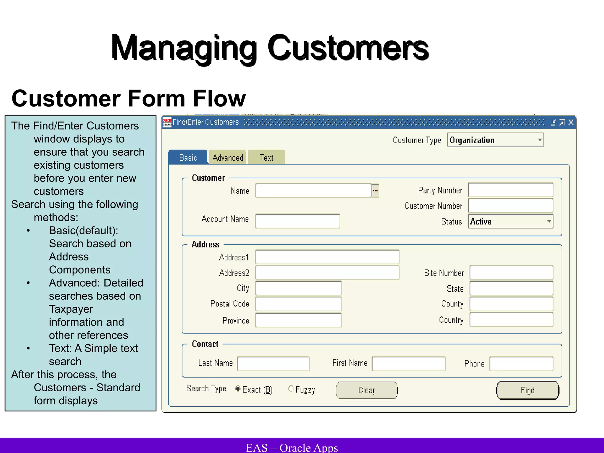 EAS – Oracle Apps
Managing Customers
Customer Form Flow
The Find/Enter Customers
window displays to
ensure that you search
existing customers
before you enter new
customers
Search using the following
methods:
• Basic(default):
Search based on
Address
Components
• Advanced: Detailed
searches based on
Taxpayer
information and
other references
• Text: A Simple text
search
After this process, the
Customers - Standard
form displays
 