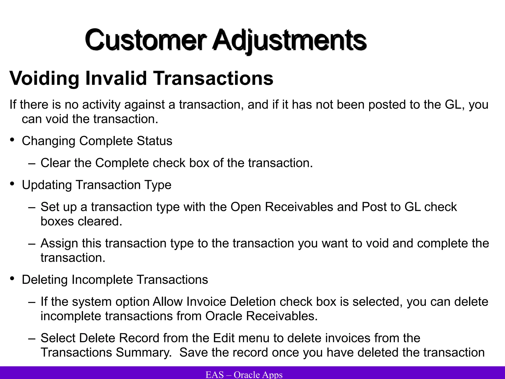 EAS – Oracle Apps
Customer Adjustments
Voiding Invalid Transactions
If there is no activity against a transaction, and if it has not been posted to the GL, you
can void the transaction.
• Changing Complete Status
– Clear the Complete check box of the transaction.
• Updating Transaction Type
– Set up a transaction type with the Open Receivables and Post to GL check
boxes cleared.
– Assign this transaction type to the transaction you want to void and complete the
transaction.
• Deleting Incomplete Transactions
– If the system option Allow Invoice Deletion check box is selected, you can delete
incomplete transactions from Oracle Receivables.
– Select Delete Record from the Edit menu to delete invoices from the
Transactions Summary. Save the record once you have deleted the transaction
 