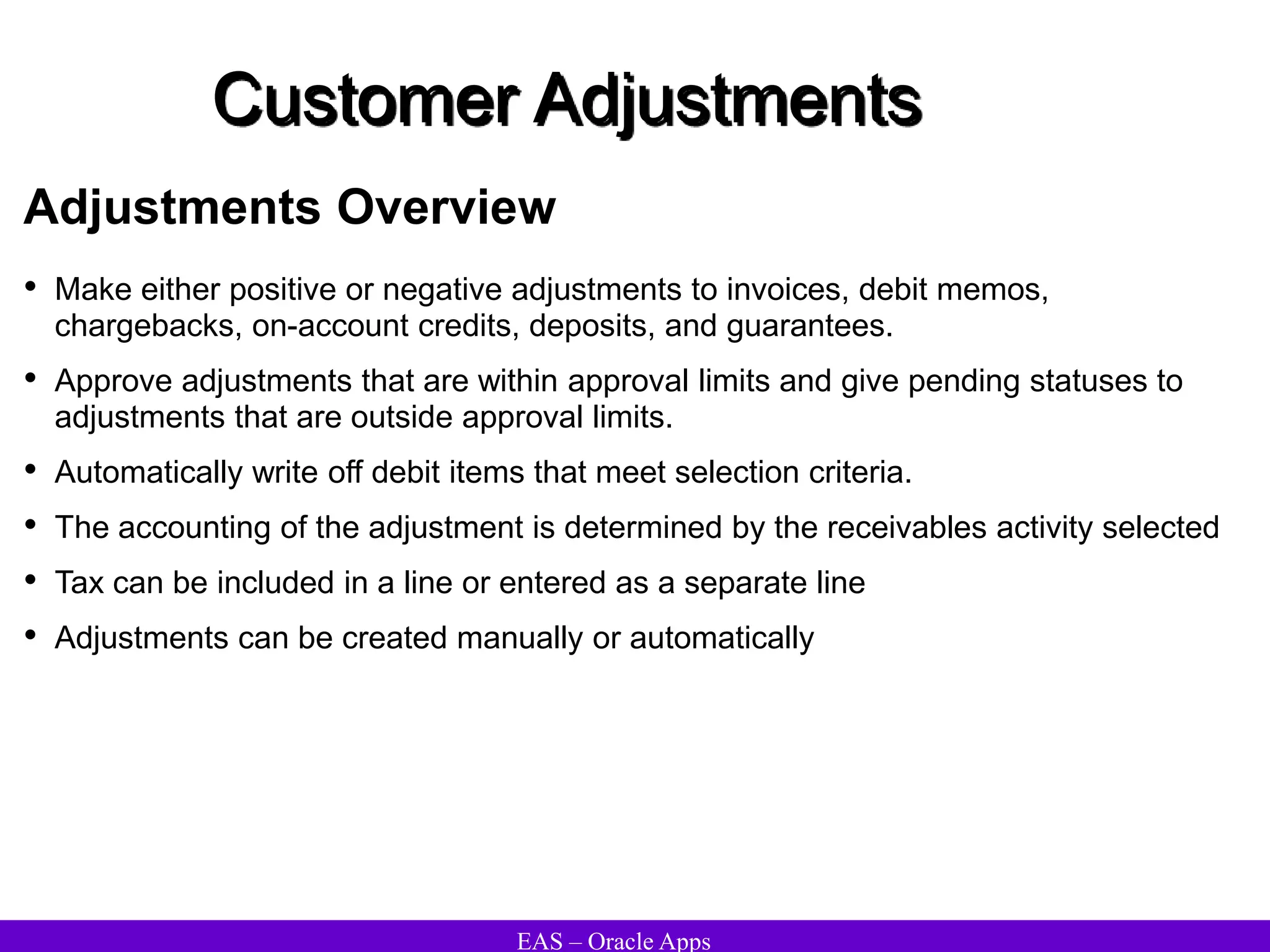 EAS – Oracle Apps
Customer Adjustments
Adjustments Overview
• Make either positive or negative adjustments to invoices, debit memos,
chargebacks, on-account credits, deposits, and guarantees.
• Approve adjustments that are within approval limits and give pending statuses to
adjustments that are outside approval limits.
• Automatically write off debit items that meet selection criteria.
• The accounting of the adjustment is determined by the receivables activity selected
• Tax can be included in a line or entered as a separate line
• Adjustments can be created manually or automatically
 