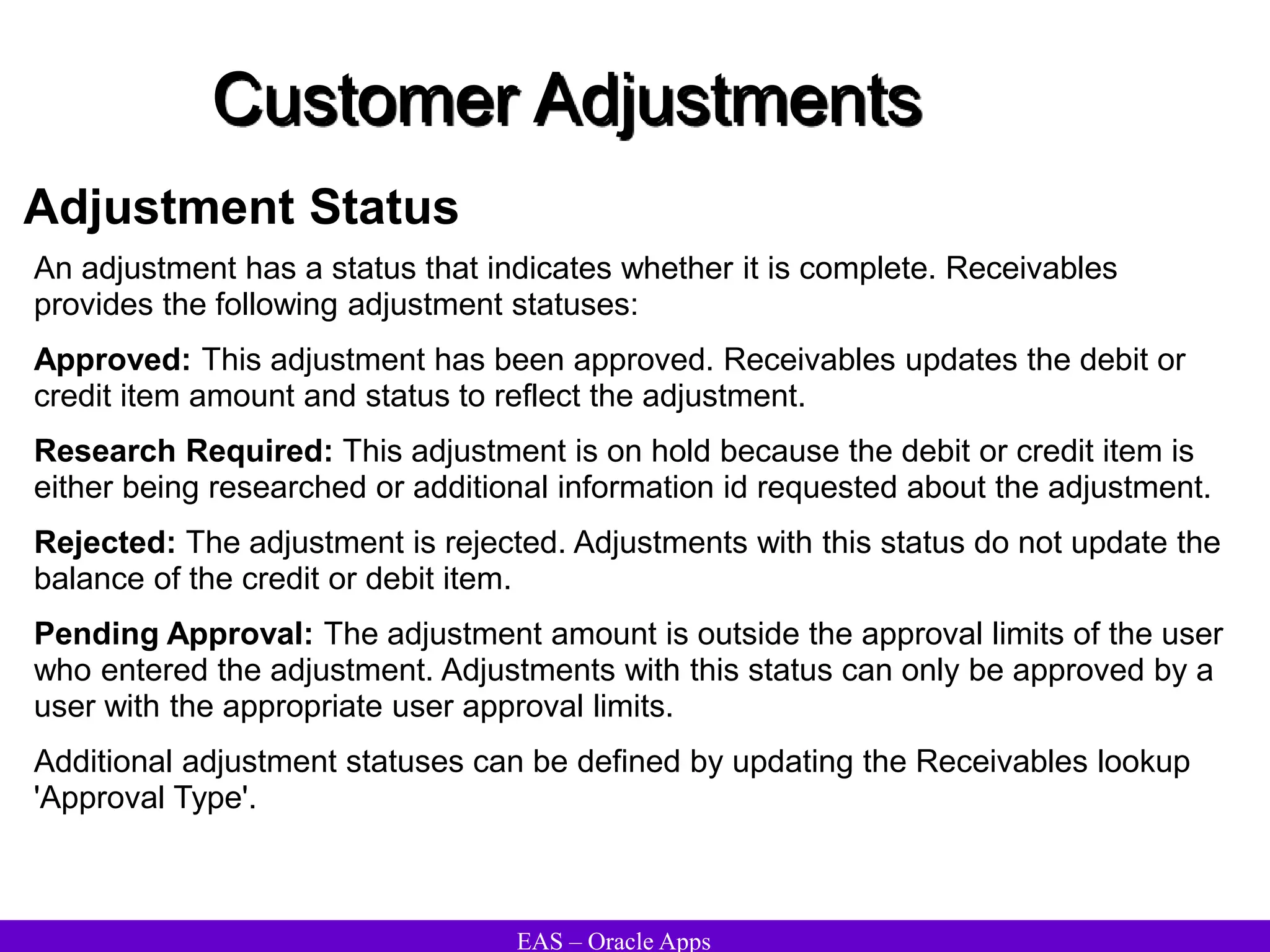 EAS – Oracle Apps
Customer Adjustments
Adjustment Status
An adjustment has a status that indicates whether it is complete. Receivables
provides the following adjustment statuses:
Approved: This adjustment has been approved. Receivables updates the debit or
credit item amount and status to reflect the adjustment.
Research Required: This adjustment is on hold because the debit or credit item is
either being researched or additional information id requested about the adjustment.
Rejected: The adjustment is rejected. Adjustments with this status do not update the
balance of the credit or debit item.
Pending Approval: The adjustment amount is outside the approval limits of the user
who entered the adjustment. Adjustments with this status can only be approved by a
user with the appropriate user approval limits.
Additional adjustment statuses can be defined by updating the Receivables lookup
'Approval Type'.
 