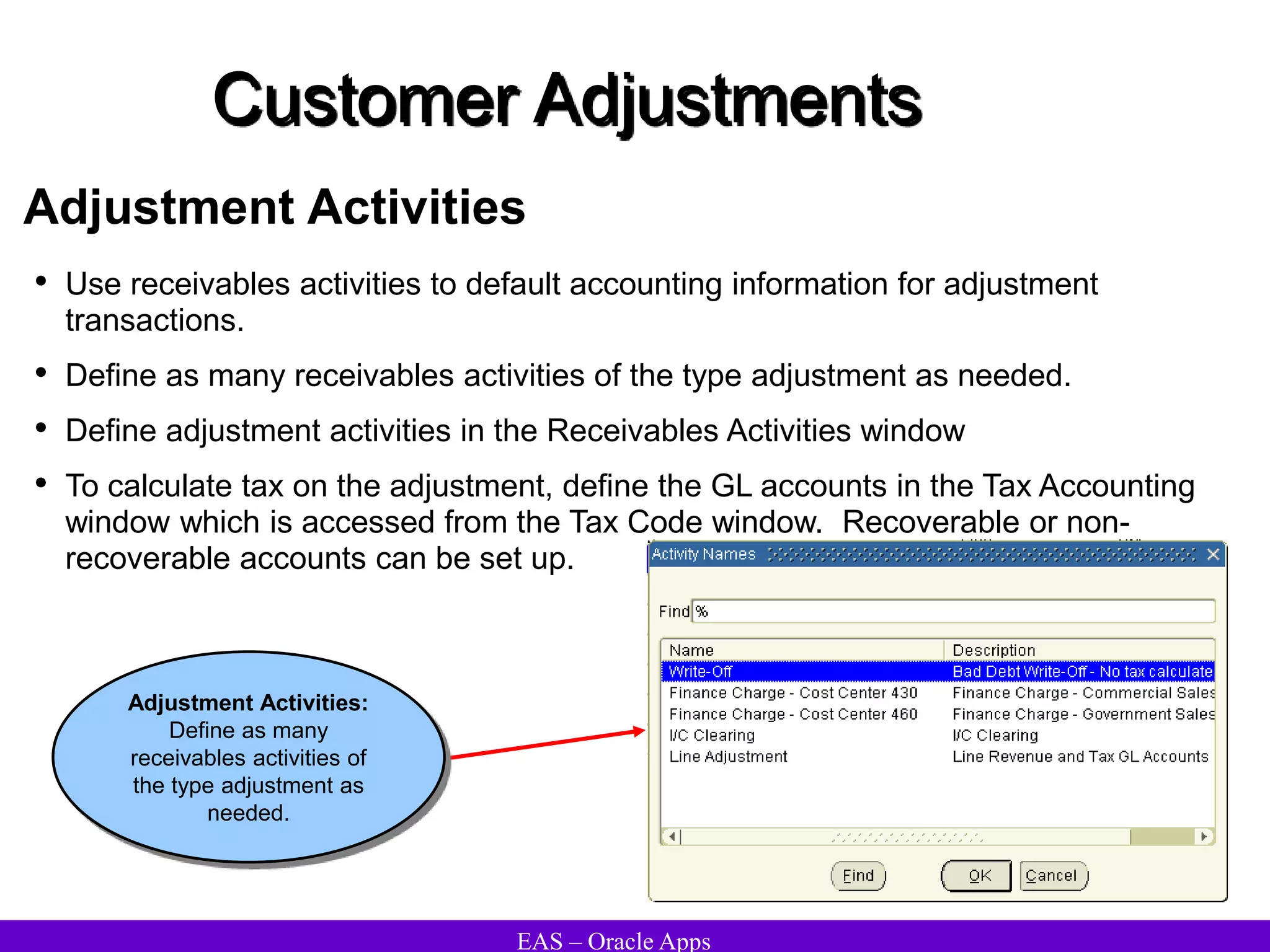 EAS – Oracle Apps
Customer Adjustments
Adjustment Activities
• Use receivables activities to default accounting information for adjustment
transactions.
• Define as many receivables activities of the type adjustment as needed.
• Define adjustment activities in the Receivables Activities window
• To calculate tax on the adjustment, define the GL accounts in the Tax Accounting
window which is accessed from the Tax Code window. Recoverable or non-
recoverable accounts can be set up.
Adjustment Activities:
Define as many
receivables activities of
the type adjustment as
needed.
 