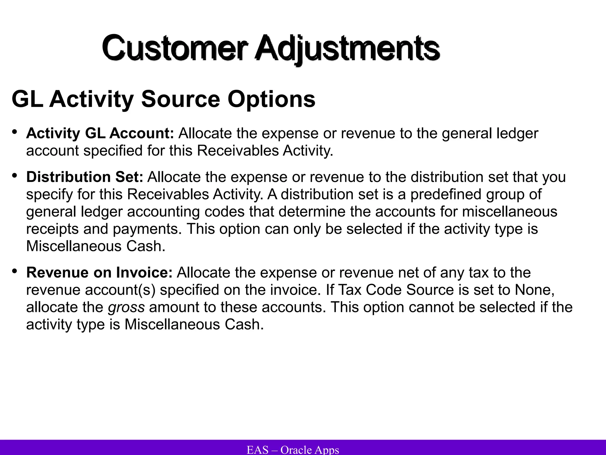 EAS – Oracle Apps
Customer Adjustments
GL Activity Source Options
• Activity GL Account: Allocate the expense or revenue to the general ledger
account specified for this Receivables Activity.
• Distribution Set: Allocate the expense or revenue to the distribution set that you
specify for this Receivables Activity. A distribution set is a predefined group of
general ledger accounting codes that determine the accounts for miscellaneous
receipts and payments. This option can only be selected if the activity type is
Miscellaneous Cash.
• Revenue on Invoice: Allocate the expense or revenue net of any tax to the
revenue account(s) specified on the invoice. If Tax Code Source is set to None,
allocate the gross amount to these accounts. This option cannot be selected if the
activity type is Miscellaneous Cash.
 