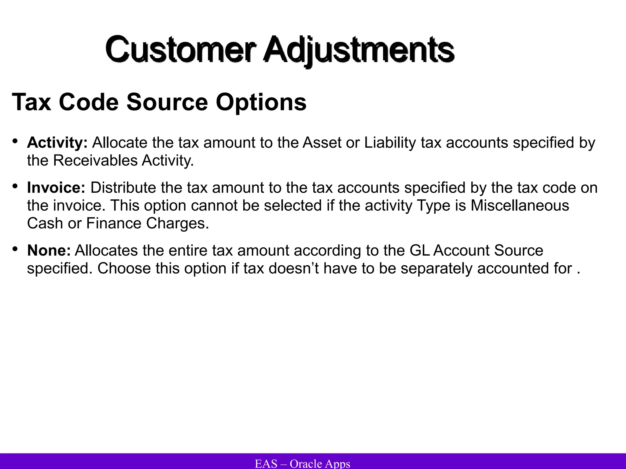 EAS – Oracle Apps
Customer Adjustments
Tax Code Source Options
• Activity: Allocate the tax amount to the Asset or Liability tax accounts specified by
the Receivables Activity.
• Invoice: Distribute the tax amount to the tax accounts specified by the tax code on
the invoice. This option cannot be selected if the activity Type is Miscellaneous
Cash or Finance Charges.
• None: Allocates the entire tax amount according to the GL Account Source
specified. Choose this option if tax doesn’t have to be separately accounted for .
 