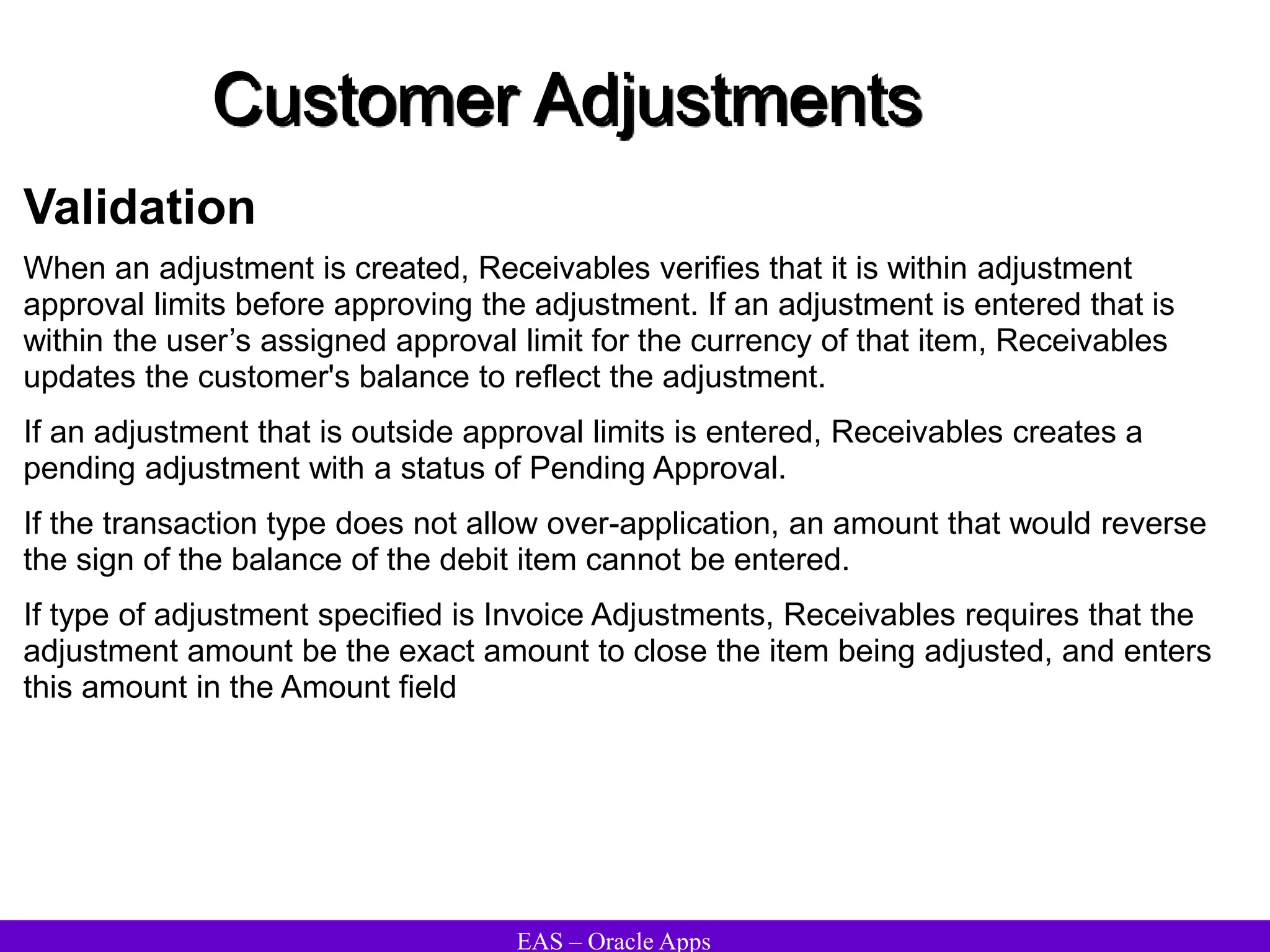 EAS – Oracle Apps
Customer Adjustments
Validation
When an adjustment is created, Receivables verifies that it is within adjustment
approval limits before approving the adjustment. If an adjustment is entered that is
within the user’s assigned approval limit for the currency of that item, Receivables
updates the customer's balance to reflect the adjustment.
If an adjustment that is outside approval limits is entered, Receivables creates a
pending adjustment with a status of Pending Approval.
If the transaction type does not allow over-application, an amount that would reverse
the sign of the balance of the debit item cannot be entered.
If type of adjustment specified is Invoice Adjustments, Receivables requires that the
adjustment amount be the exact amount to close the item being adjusted, and enters
this amount in the Amount field
 