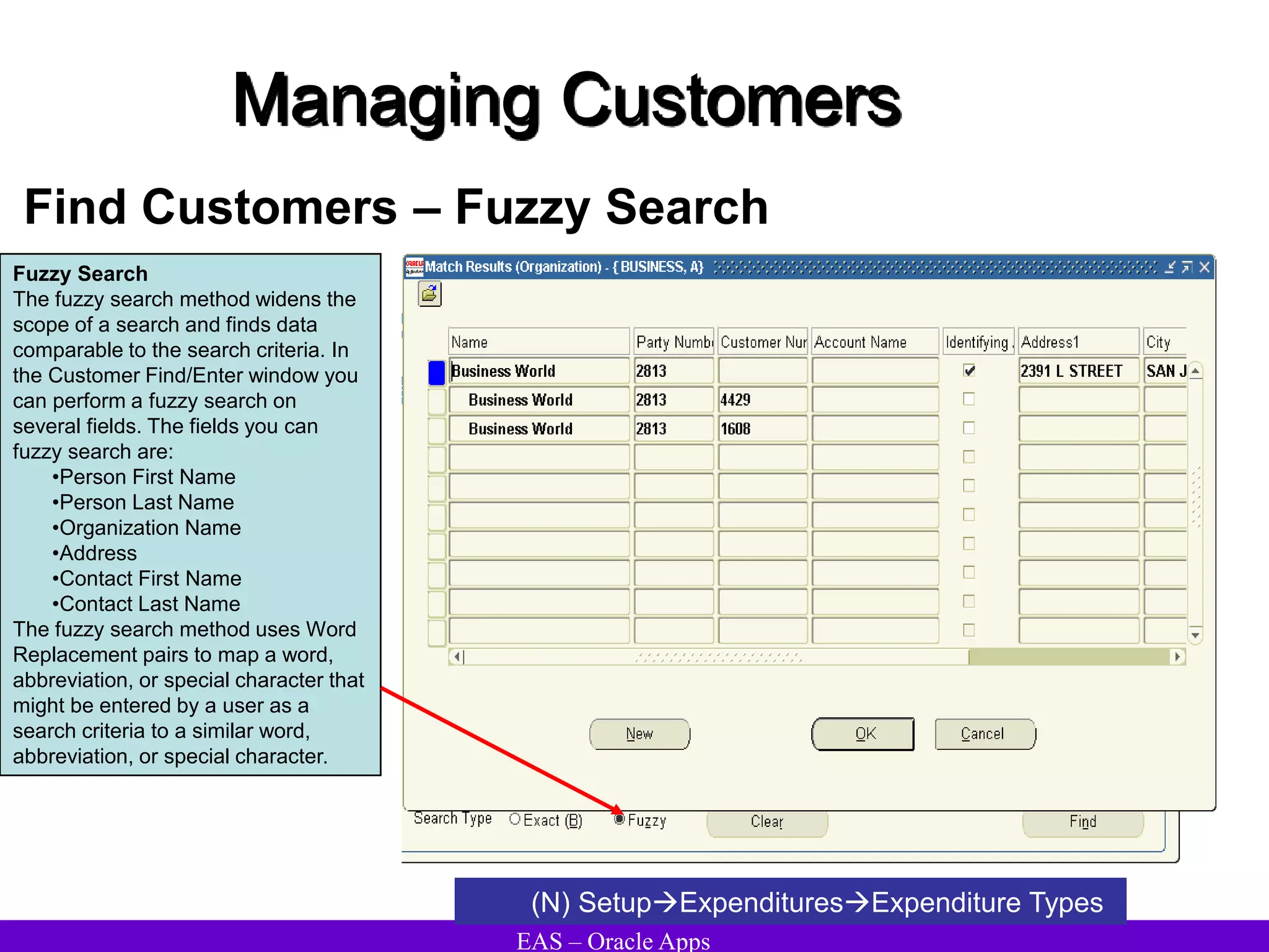 EAS – Oracle Apps
Managing Customers
Find Customers – Fuzzy Search
(N) SetupExpendituresExpenditure Types
Fuzzy Search
The fuzzy search method widens the
scope of a search and finds data
comparable to the search criteria. In
the Customer Find/Enter window you
can perform a fuzzy search on
several fields. The fields you can
fuzzy search are:
•Person First Name
•Person Last Name
•Organization Name
•Address
•Contact First Name
•Contact Last Name
The fuzzy search method uses Word
Replacement pairs to map a word,
abbreviation, or special character that
might be entered by a user as a
search criteria to a similar word,
abbreviation, or special character.
 